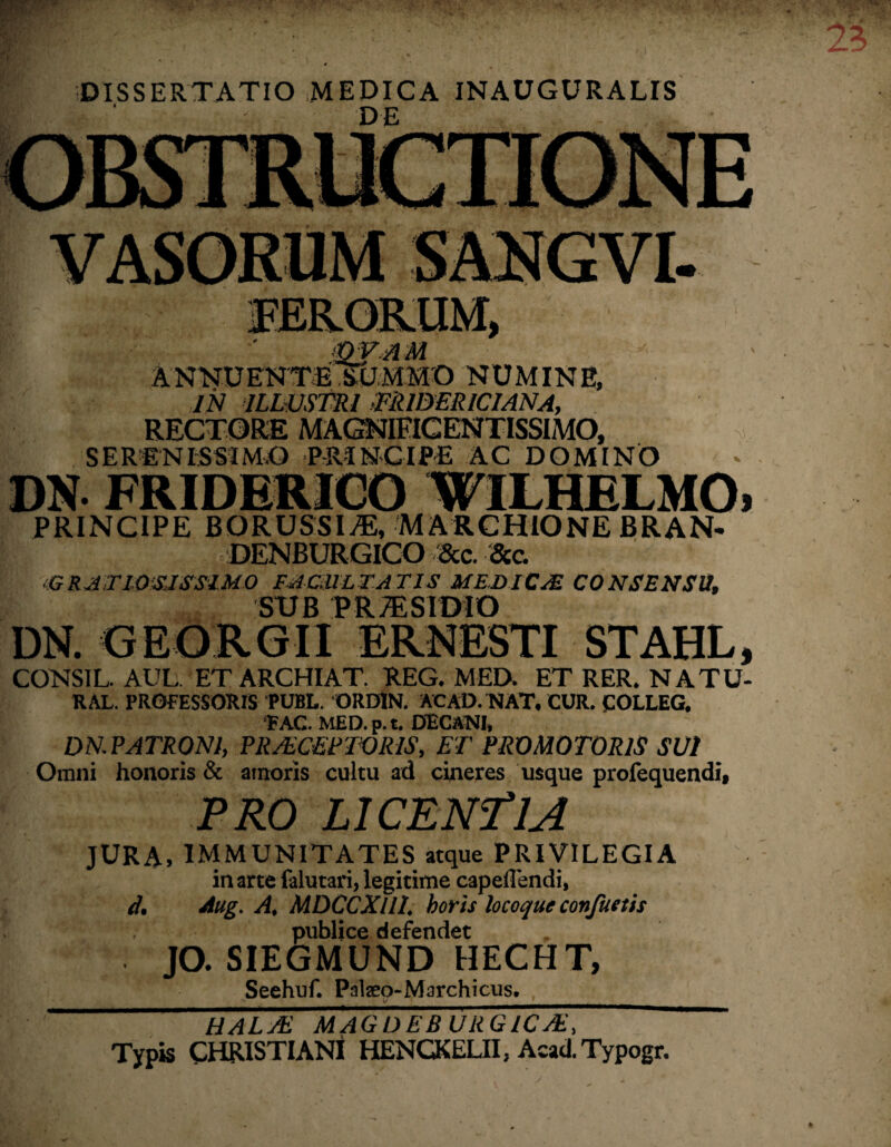 DISSERTATIO MEDICA INAUGURALIS qv.am ANNUENTBlEJMMO NUMINE, IN ILLUSTRI ffiUDER ICI ANA, RECTORE MAGNIFICENTISSIMO, SERENISSIMO PRINCIPE AC DOMINO DN FRIDERICO WILHELMO, PRINCIPE BORUSSI^:, MARCHIONE BRAN- DENBURGICO &c. &c. GRATIOSISSIMO FACULTATIS MEDICA& CONSENSU, SUB PR/ESIDIO DN. GEORGIl ERNESTI STAHL, CONSIL. AUL. ET ARCHIAT. REG. MED. ET RER. NATU- RAL. PROFESSORIS PUBL. ORDIN. AC AD. NAT, CUR. COLLEG. ‘FAC. MED. p. t. DECANI, DN.PATR0N1, PROCERIORIS, ET PRO MOTORIS SUI Omni honoris & amoris cultu ad cineres usque profequendi, PRO LICENTIA JURA, IMMUNITATES aeque PRIVILEGIA in arte falutari, legitime capeflendi, d. Aug. A, MDCCXllI. horis locoque confuetis publice defendet JO. SIEGMUND HECHT, Seehuf. Palaeo-Marchicus. t/ HALO MAGDEB URGICO, Typis CHRISTIANI HENCKELII, Acad. Typogr.