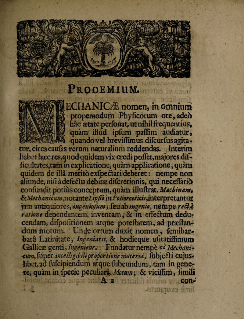 propemodum Phyficorum ore, adeo Mc atate perfonat, ut nihil frequentius, quam illud ipfum paffim audiatur, quando vel brevilfimus difcurfus agita¬ tur, circa caufas rerum naturalium reddendas. Interim habet hsec res,quod quidem vix credi pollet,majores dif- ficult3tes,tam in explicatione, quam applicatione, quam quidem de illa merito exfpeftari deberet: nempe non aliunde, nili adefedu debitae difcretionis, qui necellario confundit potius conceptum, quam illuftrat. Machinam, tkMecbamcum,notanteLipjti in fo/iorcetids, interpretantur jam antiquiores, ingeniofum; feu ab ingenio, nempe reUk ratione dependentem, inventam, & in effechim dedu¬ cendam, difpolitionem atque poteftatem, ad prsftan- dum motum. Unde ortum duxit nomen, femibar- bara Latinitate, Ingemant, 8c hodieque ufitatiflimum Gallicae genti, Ingenieur. Fundatur nempe to Mcchani- <um, fuper inteUigihtiiproportione materia, fubje&i cujus» libet,aa fufcipiendum atque fubeundum, tam in gene¬ re, quam in fpeeie peculiari, Motem-, & viciffim» fimifi Az con-