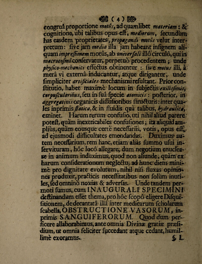 cognitione,ubi talibus opus eft, mediarum, fecundum has easdem proprietates, matus velut inter¬ pretum: five jammedia illa jam habeant infignem ali¬ quam imprejjtonem motus, ab univerjdiiifi&aicxAfi, qui in w/rcrofo/miconfervatur, perpetuo procedentem; unde phyfico-mechanici efle&us obtinentur : fixe, metus illi, a; mera vi externi inducantur i atque dirigantur ; unde fimpliciter artificiales mechanismi refultant. Prior con- ftitutio,. habet: maxime locum: iii; fubje£tisexilisfimsi cerpufculdrihus,kvLinfusi fpecie atomicis: pofterior, irt > aggregativiset^rads diflufibribus ftimfturis: inter qUa^ les inprimis./?tf/i<'tf,& in dilidis qua talibus, hydraulica, eminet. Harum reruiw confufio, uti nihil aliud parere,- poteft,quam inextricabiles confufiones ita aliqqidam-- piius, quite eousque certe neceflariis, votis , opus eflt ad ejusmodi difficultates emendandas. Duximus? aa- tem neceflarium, rem hanc, etiam alias fummo ufui in- fcrvituram, hdc loco allegarei dum negotium enuclea- • se in animumi induximus, quod non ahunde ; quam ex ' harum confideratkttHsm negleftui, ad teuncJdiem mini¬ me pro dignitate evolutumv nihili nifi- fluxas opitiid* nes produxit, prafbcis neceilitatibusnort folum inuti¬ les, fed omnino noxias & adverfas. • Unde tandem per¬ moti fumus,>cum IN A U GURA L t S P E € IMIN'V deftinandameflet thema,proh6c fcopA eligere Dilqui- fitionem, dedecantata iM inter medicarum fcHoIarum fcabeUa,OBSTRUCTIONE VASORUM, m- primis S ANGUIFERORUM. Quod dum per¬ ficere allaborabimus, ante omnia: Divinae gratiae praefi- dium,ut omnia feliciter fpccedant atque cedant,humil- limc exoramus* S U