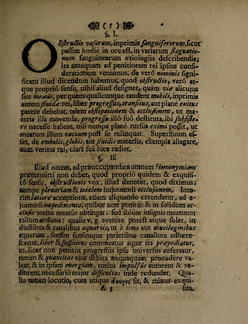 C 'f) §. i. OBflruflio vaforum^m^nvDls £anguiferorum£&xx? paflim hodie in oreeft,in variarum ftagnatio- i num fanguinearum aetiologiis defcribendii; ita antequam ad penitiorem rei ipfius confi- derationem Yeniamus, de ver6 nominis figni- ficatu illud dicendum habemus, quod obftruftioi vero at¬ que proprio fenfu, nihil aliud defignet^ quam alicujus feu medtus, perquem* qualicunque tandem inprimis autemfluida reuliber pfogfeJfuf9tranfltusr*utp\mc exitus patere debebat, talem obflipationem & occtuflonemr ut ma¬ teria illa movenda, progrejjk illo fuo defti tuta, ibi fubfiflem re necefle habeat, nifi nempe plane rurfiis eximi po0it, ut meatum illum vacuum pofi fe relinquat. Superfluum et fet, de embQlisyghbiSi ixxt fluidis materiis*- e^emplCallegare*.* Cium veritas rei> clara fuiluce radiet*> illud autem, ad prib^dflpandamotlin etci Homonymi arti praetermitti non debet* quod proprio quidem & exquifi- fenfu, obflruftioriis vox, illud denotet, quod diximus; nempe plenariam & totalem hujusmodi occltt(tonem ^ Inte- rim/tf//<?r^-acceptione,-etiara aliquando extendatur, ad e- justhodi vMpedimenta> quibUsf non pellitus &■ in folidum oc- tlufio totitis meatus obtingat ; fed folum infignismeatminv izMWmafftatio: qualis v« g. evenire poteft atque folet, in dlldibiis & canalibus aqjiariisi ut a Imo aut muciloginibus aqparumy fenfim lenflmque parietibus canalium adhaere- fkeritejiber &fujfltieris commeatus aquae ita pr<epediatur% utvlicet riori’ penitus progrefliis ipfe Univerfus auferatur, tfamen8c quantitas e\m dbbita nequaquam procedere va¬ leat, & in ipfametoelrgiafh, totius itnpulf&s autoirem & re¬ morem, nfcceflario major difficultas inde redundet* Qua- lis^mmendocutio# cum utique cjx^tfit, & minus; exqui- A i 'lita*,