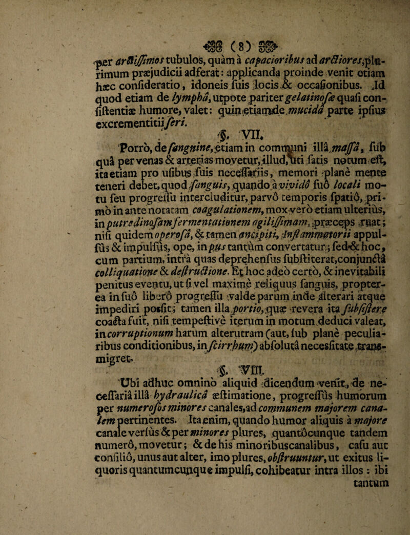 pjer artotj/irnos tubulos, quam a capacioribus ad ar&ioresjp 1$- rirnum praejudicii adferat: applicanda proinde venit etiam haec confideratio, idoneis luis ;locis.& occafionibus. Jd quod etiam de ly mphd,\it?pote pariter gelatinope quafi con¬ fidenti® humore, valet: Mucida parte ipfius cxcreraentitiiferi. $♦ m Voxtb,&zfangnine,$thmiv\ comimini illsi 1maffdx fiib qui per venas & arterias movetur,illud,%ti fatis netum eft, ita etiam pro ufibusduis neceflariis, memori -plane mente teneri debet, qnodfonguis, quapdo a vivido fuo locali mo¬ tu feu progreliu intercluditur,parvo temporis fpatio,.pri¬ mo in ante notatam coagulationem, mox vero etiam ulterius, in putre dimfamfermentationem agilijjimam, praeceps frpat; nifi qmdemoperofd&tzmQnancipiti, Inflammatorii appul- fus & impulfus, ope, in pus tantum convertatur;; fed-& hoc, cum partium,intra quas deprehenfus fubftiterat,conjun<fl3 colliquationc & deftmftione. Et hoc adeo certo, & inevitabili penitus eventu, ut (i vel maxime reliquus fanguis, proptex- ea in fuo libero progreffii valde parum inde alterari atque impediri posfic; tamen illa portio, quae revera ita fubfiflere coallafuit, nifi,tempeftive iterum in motum deduci valeat, in corruptionum harum alterutram (aut, lub plane peculia¬ ribus conditionibus, infcirrbum) abfoluta necesfitate .trans¬ migret- # wm, Ubi adhuc omnino aliquid dicendum venit, de ne- ceflarii illd hydraulica aeftimatione, progreflus humorum per numerofosminores canales,ad communem majorem cana¬ lem pertinentes. Ita enim, quando humor aliquis a majore canale verius & per minores quantocunque tandem numerd, movetur; & de his minoribuscanalibus, cafu aut confilio,unusautaIter, imoplures,0£/?r##«/#r,ut exitus li¬ quoris quantumcunque impulfi, cohibeatur intra illos: ibi tantum