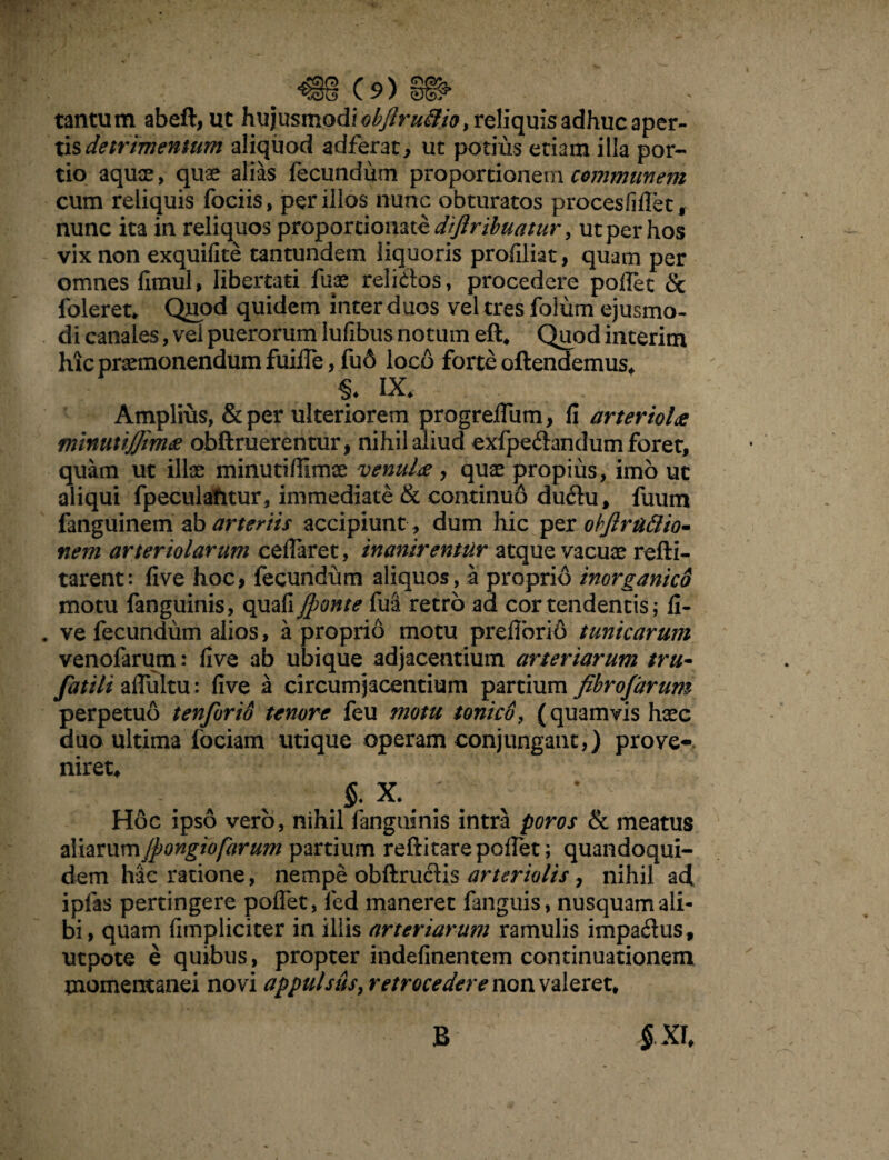 tantum abeft, ut hujusmodi^/^^>reliquisadhucaper- tisdetrimentum aliquod adferat, ut potius etiam illa por¬ tio aquae , quae alias fecundum proportionem communem cum reliquis fociis, per illos nunc obturatos proces Ii fle t, nunc ita in reliquos proportionate diftribuatur, ut per hos vix non exquifite tantundem liquoris proflliat, quam per omnes fimul, libertati fuo reli&os, procedere pollet & foleret. Quod quidem inter duos vel tres folum ejusmo¬ di canales, vei puerorum lufibus notum eft, Quod interim hic promonendum fuifle, fu6 loco forte attendemus, §* IX. Amplius, &per ulteriorem progreflum, fi arteriola minutijjima obftruerentur, nihil aliud exfpeflandum foret, quam ut illo minutiflimo venula , quo propius, imo ut aliqui fpeculafitur, immediate & continuo du<ttu, fuum fanguinem ab arteriis accipiunt, dum hic per objlrattio. nem arteriolarum ceflaret, inanirentur atque vacuo refti- tarent: five hoc, fecundum aliquos, a proprio inorganico motu fanguinis, quali jponte fui'retro ad cor tendentis; fi- . ve fecundum alios, a proprio motu prefibrio tunicarum venofarum: five ab ubique adjacentium arteriarum tru- fatili aflultu: five a circumjacentium partium fibrofarum perpetuo tenforio tenore feu motu tonico, (quamvis hoc duo ultima fociam utique operam conjungant,) prove¬ niret, §. X. Hoc ipso vero, nihil fanguinis intra poros & meatus zMamm/pongiofarum partium reftitarepoflet; quandoqui¬ dem hac ratione, nempe obftructis arteriolis, nihil ad ipfas pertingere poflet, fed maneret fanguis, nusquam ali¬ bi, quam limpliciter in illis arteriarum ramulis impadus, utpote e quibus, propter indefinentem continuationem momentanei novi appulsth, retrocedere non valeret. $XI, B