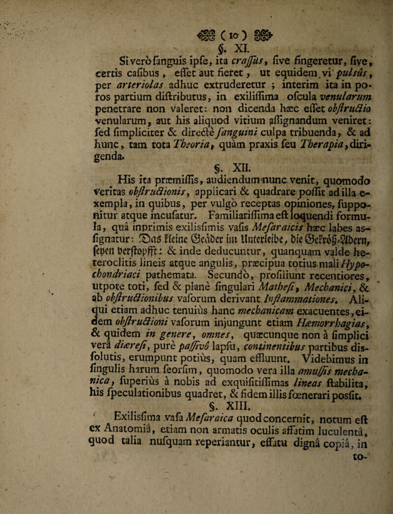 («O $♦ XI. Siverofangms ipfe, ita crajftis, (Ive fingeretur, fiye, certis cafibus , eftet aut fieret, ut equidem.vip#/////, per arteriolas adhuc extruderetur ; interim ita in po¬ tos partium difiributus, in exiliffima ofcula venularum penetrare non valeret: non dicenda haec effet obflruttio venularum, aut his aliquod vitium affignandum veniret: fed (impliciter & dire&e/anguini culpa tribuenda > & ad hunc» tam tota Theoria, quam praxis feu Therapia,diri¬ genda. §. XII. His ita pnemiffis, audiendum nunc venit, quomodo veritas obflruftionis, applicari & quadrare poffit ad illa ©- xempla, in quibus, per vulgo receptas opiniones, fuppo- nitur atque incufkun Familiariflima eft loquendi formu¬ la, qua inprimis exilisfimis vafis Mefaraicis haec labes as~ fignacur: Ffeine ©eaber itu tlnterleibe, bie ©eFro§*2(bernf fa;cn : & inde deducuntur, quanquarn valde he¬ teroclitis lineis atque angulis, praecipua totius mali Hypo¬ chondriaci pathemata. Secundo, profiiiunt recentiores, utpote toti, fed & plane fingulari Mathefi, Mechanici, & ab obfiru&ionibus vaforum derivant Inflammationes* Ali- 3ui etiam adhuc tenuius hanc mechanicam exacuentes,ei- em obflrufiioni vaforum injungunt etiam Hxmorrhagias, & quidem in genere, omnes, quaecunque non a fimplici veri diarefi, pure paffiyo lapfu, continentibus partibus dis- folutis, erumpunt potius, quam effluunt. Videbimus in Ungulis harum feorfim, quomodo vera illa amuffis mecha¬ nica, fuperius a nobis ad exquifitiffimas lineas ftabilita, his fpeculationibus quadret, & fidem illis foenerari posfit. §♦ XIII. Exilisfima vafa Mefaraica quod concernit, notum eft ex AnatomiS, etiam non armatis oculis affatim luculenti, quod talia nufquam reperiantur, effatu digna copia, in to-