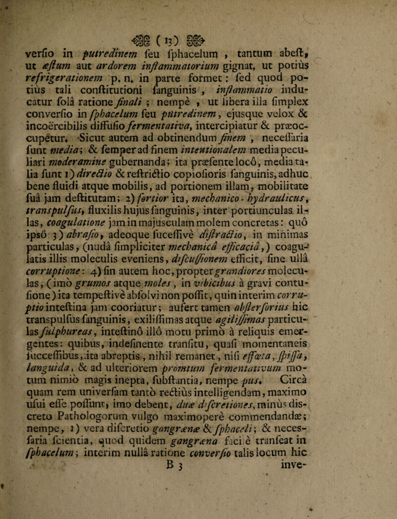 (1?) verfio in putredinem feu fphacelum , tantum abeft# ut aeflum aut ardorem inflammatorium gignat, ut potius refrigerationem p, n* in parte formet: fed quod po¬ tius tali conftitutioni fanguinis , inflammatio indu¬ catur fola ratione finali ; nempe , ut libera illa fimplex con verfio in fphacelum feu putredinem, ejus que velox & incoercibilis diffufio fermentativa> intercipiatur & praeoc¬ cupetur* Sicut autem ad obtinendum finem , neceflaria funt media; & femper ad finem intentionalem media pecu¬ liari moderamine gubernanda; ita praefente loco, media ta¬ lia funt i ^direttio &reftri<ftio copiofioris fanguinis,adhuc bene fluidi atque mobilis, ad portionem illam? mobilitate fua jam deftitutam; 2) fertior ita, mechanico - hydraulicus, transpulfus, fluxilis hujus fanguinis, inter portiunculas il¬ las , coagulatione jam in majusculam molem concretas: quo ipso 3 ^ahrafloy adeoque fuceffive diftraclio> in minimas particulas, (nu<da fimpliciter mechanica efficacia,) coagu¬ latis illis moleculis eveniens, dfficuffionem efficit, fine ulla corruptione: 4) fin autem hoc, propter grandiores molecu- las, (imo grumos atque moles, in vibicibus a gravi contu¬ li on e ) ita tempeftive ablolvi non poffit, quin interim corru¬ ptio inteftina jam cooriatur; aufert tamen abflerforius hic transpulfus fanguinis, exiliffimas atque agilijjimas particu- lasfulphureasy inteflrino illo motu primo a reliquis emer¬ gentes: quibus, indefinente tranfitu, quafi momentaneis fucceffibus,.ita abreptis , nihil remanet, nifi efficeta, fpijfa, languida, & ad ulteriorem promtum fermentattvum mo¬ tum nimio magis inepta, fubftantia, nempe pus* Circa quam rem univerfam tanto recliusintelligendam, maximo ufui efle poflunt, imo debent, duae dfficretiones,minu> dis¬ creto Pathologorum vulgo maximopere commendandae; nempe, 1) vera diferetio gangraenae & fphaceli; & neces- faria fcientia, quod quidem gangraena faci.e tranfeat in fphacelum; interim nulla ratione converfio talis locum hic \ *