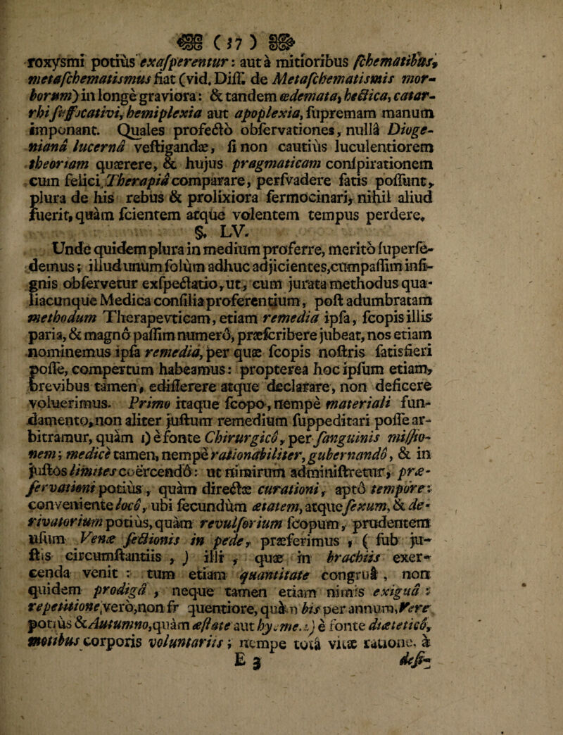 roxysmi potius ex afferentur: aut a mitioribus {thematibus* metafchematismus fiat (vid4 Dil£ do Metafchematismis mor¬ borum) in longe graviora: & tandem oedemata^ be trica, eat at- rbifeffjcativi, hemiplexia aut apoplexia, fupremam manum imponant. Quales profefto obfervationes, nulla Diogc- mana lucerna veftigandae , fi non cautius luculentiorem theoriam quaerere, & hujus pragmaticam conlpirationem cum feWci Therapidcomparare, perfvadere fatis poliunt,, plura de his rebus & prolixiora fermocinari, nihil aliud fuerit, quam fcientem atque volentem tempus perdere, §♦ LV- Unde quidem plura in medium proferre, merito fuperfe- demus; illud unum fo lum adhuc adjicientes,cumpaffiminfi- gnis obfervetur exfpe£latiorut, cum jurata methodus qua¬ liacunque Medica confilia proferentium, poft adumbratam methodum Therapevtieam, etiam remedia ipfa, fcopis illis paria, & magna paffim numero, praefcribere jubeat, nos etiam nominemus ipfa remedia, per quae fcopis noftris fatis fieri folle, compertum habeamus: propterea hocipfum etiam, revibus tamen, ediflerere atque declarare, non deficere voluerimus. Primo itaque fcopo , nempe materiali fun¬ damento, non aliter juftum remedium fuppeditari polTe ar¬ bitramur, quam i) e fon te Chirurgico y per/anguinis mi/Jio~ nem; tnedice tamen, nempe rationabiliter, gubernando, & in jullos limites coercendo: ut nimirum adminiftretur, pro¬ fer varient potius, quam dire^ce curationi f apto tempore x conveniente loco, ubi fecundum aetatem, atquefexum, & de* nvatorium potms, qukn revulf&rium jfeopuin, prudentem uliim Venx fetrionis in peder praeferimus , ( fub juw ftis circumflandis , ) illi , quae in brachiis exer¬ cenda venit : tum etiam quantitate congrui, non quidem prodiga , neque tamen etiam nimis exigua : reperitioneyQvbjnon fr quentiore, quk n bis per annum, Vere potms & Aut um no, qu a rn aeftate aut hyjme.i) e fonte ductet ico, mtibus corpoxis voluntariis; nempe tota vuse rauone. & ■ 0 ' - E 3 ~