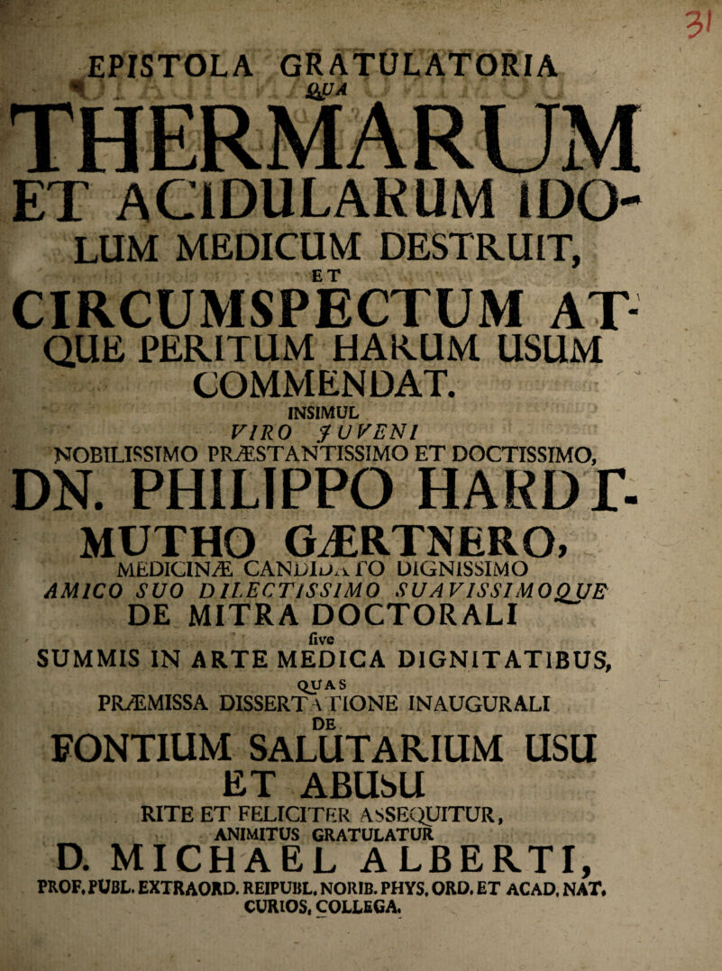 EPISTOLA GRATULATORIA i . wa ET ACIDULARUM IDO LUM MEDICUM DESTRUIT, CIRCUMSPECTUM AT- QUE PERITUM HARUM USUM COMMENDAT. INSIMUL VIRO JUVENI NOBILISSIMO PR./ESTANTISSIMO ET DOCTISSIMO, DN. PHILIPPO HARDT- MUTHO GJERTNERO, MEDICINA. CANDIu^TO DIGNISSIMO AMICO SUO DILECTISSIMO SUAVISSIMOQUE DE MITRA DOCTORALI five SUMMIS IN ARTE MEDICA DIGNITATIBUS, QUAS PROMISSA DISSERTATIONE INAUGURALI DE FONTIUM SALUTARIUM USU ET ABUSU RITE ET FELICITER ASSEQUITUR, ANIMITUS GRATULATUR D. MICHAEL ALBERTI, PROF.PUBL. EXTRAORD. REIPUBL. NORIB. PHYS, ORD. ET AC AD, NAT, CURIOS, COLLEGA.