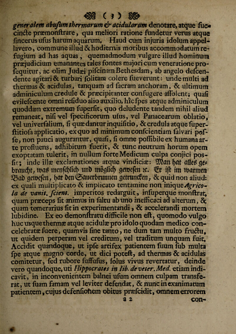 generalem abuftim thermarum & acidularum denotate, atque liio cinfle prsemonftrare, qua meliori ratione fundetur verus atque fincerus ufus harum aquarum, Haud cum injuria idolum appel¬ lavero, commune illud & hodiernis moribus accommodatum re¬ fugium ad has aquas, quemadmodum vulgare illud hominum praejudicium emanantes tales fontes majori cum veneratione pro- fequitur, ac olim Judaei pifcinamBethesdam , ab angelo defcen- dente agitari & turbari folicara colere fueverunt: unde multi ad thermas & acidulas., tanquam ad facram anchoram, & ultimum adminiculum credule & praecipitanter confugere aflblent; quafi evilefcente omni refiduo alio auxilio, hicfpes atque adminiculum quoddain extremum fuperfit, quo deludente tandem nihil aliud remaneat, nifi vel fpeciiicorum ufus, vel Panacearum oblatio, vel univerfalium, fi quae dantur inquifitio, & credula atque fuper- ftitiofa applicatio , ex quo ad minimum confcientiam falvari pof* fe, non pauci augurantur, quafi, fi omne poffibileex humana ar¬ te profluens, adhibitum fuerit, & tunc neutrum horum opem exoptatam tulerit, in nullum forte Medicum culpa conjici pos- fit; inde illae exclamationes atque vindiciae: SWcm f)Ctt allece* brmicfjt, m$ menfd>ficf> urib modici) gemcfen k. & ift im ttwmett 53at> gcmcfcn 7 l>at Dcn @aucrbrurmen gctruncfen, &quici non aliud: ex quali multiplicato & implicato tentamine non miquzdgrico- la de vanit. fcient, imperitos redarguit, infuperque monftrat, quam praeceps Iit animus in faltu ab uno inefficaci ad alterum, 8c quam temerarius fit in experimentandi> <& accelerandi mortem lubidine. Ex eo demonftratu difficile non eft, quomodo vulgo huc usquethermae atque acidulaepro idolo quodam medico con¬ celebratae fuere, quamvis fine tanto, ne dum tam multo frudu, ut quidem perperam vel creditum, vel traditum unquam fuit. Accidit quandoque, ut ipfe artifex patientem fuumfub multa fpe atque magno corde, ut dici poteft, ad thermas & acidulas comitetur, fed rubore fuffufus, folus vivus revertatur, deinde vero quandoque, uti Hippocrates in lib. de veter. Med. etiam indi¬ cavit, in inconvenientem balnei ufum omnem culpam transfe¬ rat, ut fuam famam vel leviter defendat, & nunc in exanimatum patientem f cujus defenfioiiem obitus praefcidit, omnem errorem a 2 con- ••