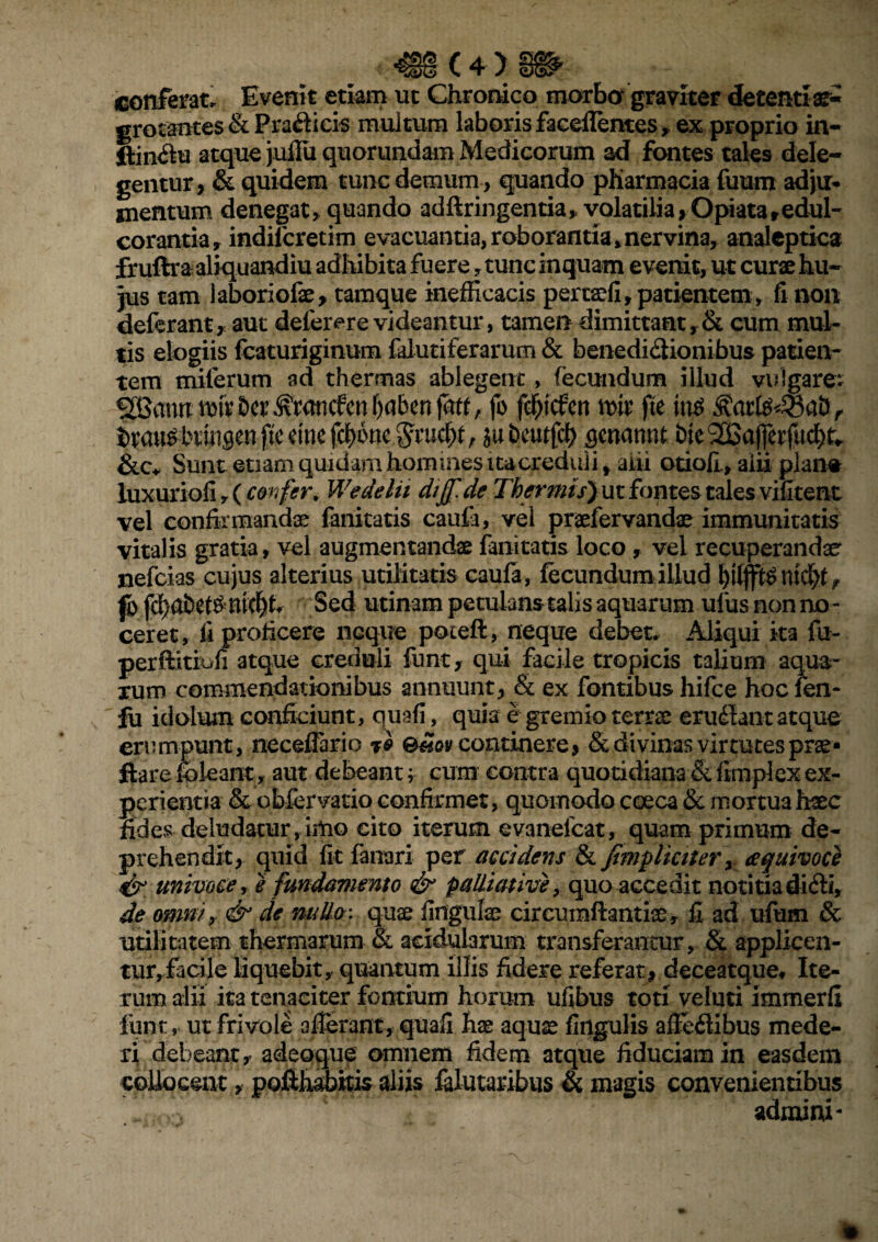 iC4> conferat. Evenit etiam ut Chronico morbo* graviter decentiae- grotantes & Pradlicis multum laboris facdTemes , ex proprio in- ftindtu atque jufiu quorundam Medicorum ad fontes tales dele¬ gentur, & quidem tunc demum, quando pKarmacia fuum adju¬ mentum denegat> quando adftringentia, volatilia, Opi ata,edul- corantia, indifcretim evacuantia, roborantia» nervina, analeptica fruftra aliquandiu adhibita fuere , tunc inquam evenit, ut curae hu¬ jus tam laboriofae, tamque inefficacis pertaefi, patientem , fi non deferant, aut defererevideantur, tamen dimittant,& cum mul¬ tis elogiis fcaturiginum falutiferarum & benedidtionibus patien¬ tem miferum ad thermas ablegent, fecundum illud vulgarem ^atmmh&ct\^mncfcn()abenjaff, fo f$tcfen \m fte in$ 3?arte43ab> btau^bvuisen ftc eme fcf)6nc $wcf>f, jubcutfd) genannt bieSCaffetfucf)^ &.c. Sunt etiam quidam hommes itacreduii f ani otioli, alii plan# luxuriofi, ( confer* Wedelii dijf.de Thermis) ut fontes tales vifitent vel confirmandae fanitatis caufa, vel praefervandae immunitatis vitalis gratia, vel augmentandae fanitatis loco , vel recuperandae nefcias cujus alterius utilitatis caufa, fecundum illud mcfyt r |bfd)abet^mc^h Sed utinampetulansulisaquarumufusnonno- ceret, fi proficere neque poceft, neque debet. Aliqui ita fu- perftitiofi atque creduli funt, qui facile tropicis talium aqua¬ rum commendationibus annuunt, & ex fontibus hifce hoc fen- ju idolum conficiunt, quafi, quis e gremio terrae erudiant atque erumpunt, neceflhrio j& &£ov continere, & divinas virtutes prae- ftareJpleant, aut debeant, cum contra quotidiana & fimplex ex¬ perientia & obfer vatio confirmet, quomodo coeca & mortua haec fides deludatur,imo cito iterum evanefeat, quam primum de¬ prehendit, quid fit fanari per accidens & fimplictter, aquivoce & univoce, e fundamento & palliative, quo accedit notitia didti, de omni, & de nulla; quae fingulae circumfiantice, fi ad ufum & utilitatem thermarum & acidularum transferantur, & applicen- tur»facile liquebit, quantum illis fidere referat, deceatque, Ite¬ rum alii ita tenaciter fontium horum ufibus toti veluti immerfi funt, ut frivole afferant, quali hx aquae fingulis afiedlibus mede¬ ri debeant, adeoque omnem fidem atque fiduciam in easdem collocent, pofihabitis aliis faiutaribus & magis convenientibus admini- *