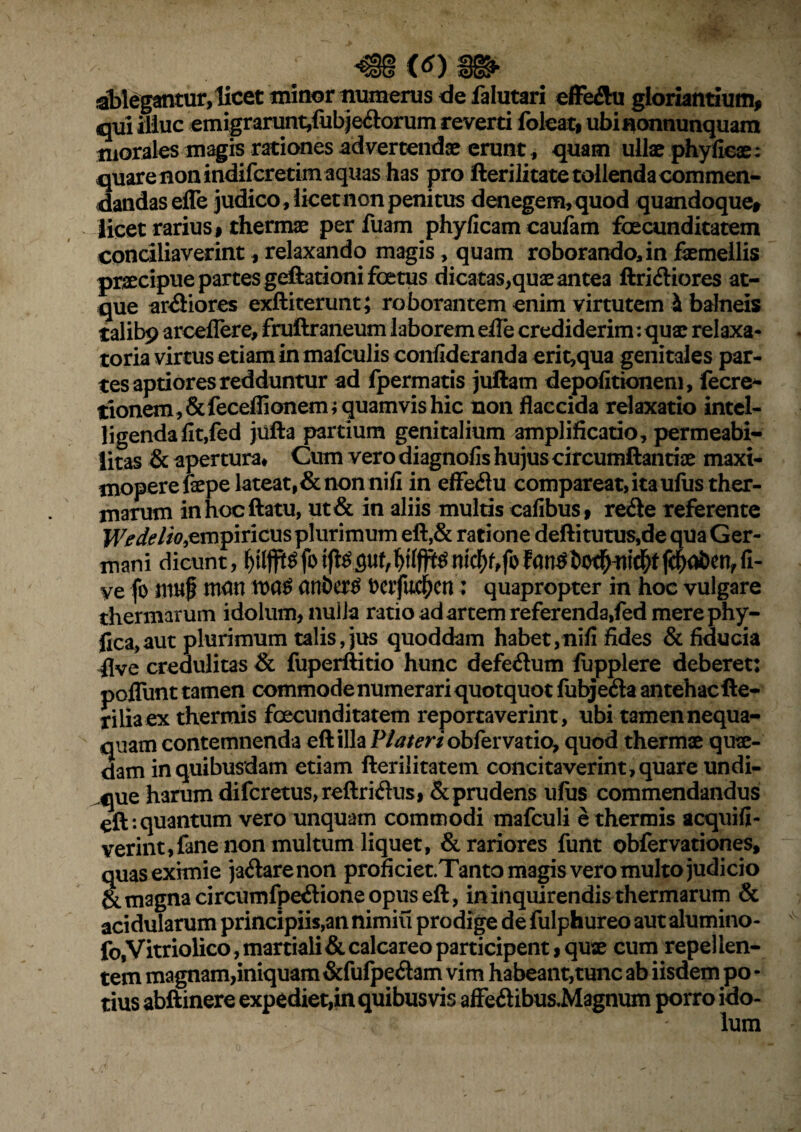 ; m <tf) m ablegantur, licet minor numerus de falutari effe&u gloriandum* qui illuc emigrarunt,fubje£lorum reverd foleat, ubinonnunquam morales magis rationes advertendae erunt, quam ullae phy (icas: quare non indifcretim aquas has pro fterilitate tollenda commen¬ dandas efle judico , licet non penitus denegem, quod quandoque* licet rarius* thermae per fuam phyficam caufatn foecunditatem conciliaverint, relaxando magis, quam roborando, in femellis praecipue partes geftationi foetus dicatas,quae antea ftri&iores at¬ que ardiores exftiterunt; roborantem enim virtutem & balneis talibp arceflere, fruftraneum laborem efle crediderim: quae relaxa* toria virtus etiam in mafculis confekranda erit,qua genitales par¬ tes aptiores redduntur ad Ipermatis juftam depolitionem, fecre- tionem,&feceffionem; quamvis hic non flaccida relaxatio intel- ligendalit,fed jiifta partium genitalium amplificatio, permeabi- iitas & apertura* Cum vero diagnolis hujus circumflandae maxi- moperefaepe lateat,& non nili in effeflu compareat, itauliis ther¬ marum in hoc flatu, ut& in aliis multis calibus, re&e referente We de lio & mpiricus plurimum eft,& ratione deftitutus,de qua Ger¬ mani dicunt, fo |c$ai)enf fi- ve fo muf man \va$ anbertf Derfuc^cn: quapropter in hoc vulgare thermarum idolum, nuiia ratio ad artem referenda,fed merephy- jica,aut plurimum talis, jus quoddam habet,nili fides & fiducia flve credulitas & fuperftitio hunc defe&um fupplere deberet: poflunt tamen commode numerari quotquot fubje&a antehac fle¬ bilia ex thermis foecunditatem reportaverint, ubi tamen nequa¬ quam contemnenda eft illa P/tf/mobfervatio, quod thermae quae¬ dam in quibusdam etiam fterilitatem concitaverint, quare undi¬ que harum difcretus,reftridus, & prudens uliis commendandus eft: quantum vero unquam commodi mafculi e thermis acquifi- verint,fane non multum liquet, & rariores funt obfervationes, quas eximie ja&arenon proficiet.Tanto magis vero multo judicio & magna circumfpe&ione opus eft, in inquirendis thermarum & acidularum principiis,an nimiu prodige de fulphureo aut alumino- fo,Vitriolico, martiali & calcareo participent * quae cum repel len¬ tem magnam,iniquam &fufpe<ftam vim habeant,tunc ab iisdem po - tius abftinere expediet,in quibusvis affe£iibus.Magnum porro ido¬ lum