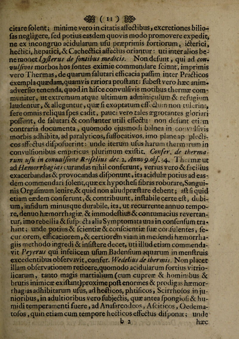 citare folent; minime vero in citatis affe&ibus , excretiones bilio- fas negligere, fed potius easdem quovis modo promovere expedit, ne ex incongruo acidularum ufu praeprimis fortiorum, i&erici, he<flici, hepatici, & Cacheftici affeclus oriantur: uti inter alios be¬ ne monet Lyflerus de fontibus medicis. Non defunt, qui ad con. vulfevos morbos hos fontes eximie commendare fciunt, imprimis vero Thermas, de quarum falutari efficacia paffim inter Pra&icos exemplaquaedam,quamvis rariora proflant- fubeft vero haec anim. adverfio tenenda, quodinhifceconvulfivis motibus thermaecom- muniter, ut extremum atque ultimum adminiculum & refugium laudentur, & allegentur, quae fi exoptatum effe&um non tulerint, fere omnis reliqua fpes cadit, pauci vero tales aegrotantes gloriari poliunt, de falutari & conftanter utili effe&u: non defunt eticm contraria documenta , quomodo ejusmodi balnea in convulfivis morbis adhibita, ad paralyticos, fuffocativos, imo plane ap ple<£li- cosaffectus difpofuerint: unde iterum ufus harum thermarum in convulfionibus empiricus plurimum exiftit. Confer* de therma¬ rum ufu in conuuljione M^/Jelius dec, z* Annog.olf ^4* Thermae ut ad Haemorrhagicis curandas nihil conferunt, verius vero & facilius exacerbandas & provocandas difponunt, ita acidulae potius ad eas - dem commendari folent,quaeexhypothefi fibras roborare,Sangui¬ nis Orgafmum lenire,& quid non aliudpraeftare debent; aft fi quid etiam eaedem conferunt, & contribuunt, inflabile certe eft, dubi¬ um , infidum minusque durabile, ita, ut recurrente annuo tempo¬ re, denuo haemorrhagiae, & immodeftius&contumacius revertan¬ tur, imo rebellia & fuTpealia Symptomata una in confenfum tra « hant; unde potius& fcientiae&confcientiae fuae cor,fu lentes, fe- cur orem, efficaciorem ,& certiorein viam in medendi haemorrha- giis methodo ingredi & infiftere decet, uti illud etiam commenda¬ vit Peyerus qui infelicem ufum Badenfium aquarum inmenftruis excedentibus obfervavit, confer- Wedelius.de thermis. Non placet illam obfervationem reticere,quomodo acidularum fortius vitrio- licarum, tanto magis martialium(cum cupreae & hominibus & brutis inimicae exiftant)proximepoft enormes & prodigas haemor- rhagias adhibitarum ufus,adhe<&icos, phtificosf Scirrhofos in ju¬ nioribus, in adultioribus verofubjecflis, quae antea fpongiofi & hu¬ mi di temperamenti fuere, ad Anafircodeos, Afcitieos, Gedema- tofos, quin etiam cum tempore heclicos effe&us dilponat; unde b 2 haec