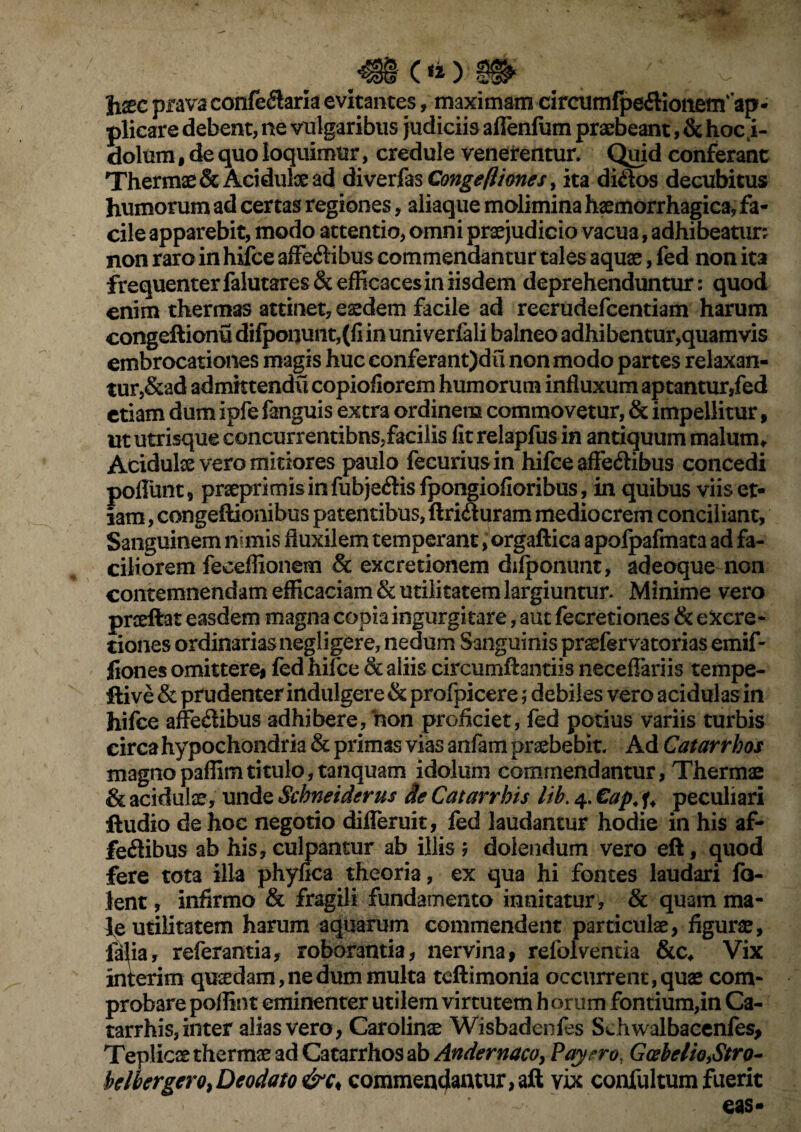 Ji^c prava conferaris evitantes, maximam circmmfpeCKonetxfap* plicare debent, ne vulgaribus judiciis aflenfum praebeant ,& hoc i- dolum , de quo loquimur, credule venerentur. Quid conferant Thermae & Acidulae ad diverfas CongeIliones, ita di&os decubitus humorum ad certas regiones, aliaque molimina haemorrhagica, fa¬ cile apparebit, modo attentio, omni praejudicio vacua, adhibeatur; non raro in hifce affeCtibus commendantur tales aquae, fed non ita frequenter falutares&efficaces in iisdem deprehenduntur; quod enim thermas attinet, eaedem facile ad reerudefeentiam harum congeftionu di!ponunt,(fi in uni verfali balneo adhibentur,quamvis embrocationes magis huc eonferant)du non modo partes relaxan¬ tur,&ad admktendu copiofiorem humorum influxum aptantur,fed etiam dum ipfe fanguis extra ordinem commovetur, & impellitur, ut utrisque concurrentibus,facilis fit relapfus in antiquum malum* Acidulae vero mitiores paulo fecuriusin hifce affe&ibus concedi poflunt, prseprimis in fubje&is fpongiofioribus, in quibus viis et¬ iam , congeftionibus patentibus, llriCiuram mediocrem conciliant. Sanguinem nimis fluxilem temperant, orgaftica apofpafmata ad fa¬ ciliorem feceflionem & excretionem difponunt, adeoque non contemnendam efficaciam & utilitatem largiuntur. Minime vero proeliat easdem magna copia ingurgitare, aut feereciones & eXcre- tiones ordinarias negligere, nedum Sanguinis prsefervatorias emif- liones omittere, led hifce & aliis circumflandis neceflariis tempe- flive & prudenter indulgere & profpicere; debiles vero acidulas in hifce affectibus adhibere, hon proficiet, fed potius variis turbis circa hypochondria & primas vias anfam praebebit. Ad Catarrhos magnopaffimtitulo,tanquam idoluni commendantur, Thermae & acidulae, unde Scbneiderus de Catarrhis lib. 4. €ap. peculiari ftudio de hoc negotio difleruit, fed laudantur hodie in his af¬ fectibus ab his, culpantur ab illis 5 dolendum vero eft, quod fere tota illa phyfica theoria, ex qua hi fontes laudari fo- lent, infirmo & fragili fundamento innitatur , & quam ma¬ le utilitatem harum aquarum commendent particulae, figurae, lalia, referantia, roborantia, nervina, refolventia &c* Vix interim quadam, ne dum multa teflimonia occurrent, quae com¬ probare poffint eminenter utilem virtutem h orum fontium,in Ca- tarrhis, inter alias vero, Carolinae Wisbadenfes Schwalbacenfes, Teplicae therrme ad Catarrhos ab Andernaco, Payero, Gcebelio,Stro- Mbergero,Deodato &c< commendantur, aft vix confultum fuerit eas-