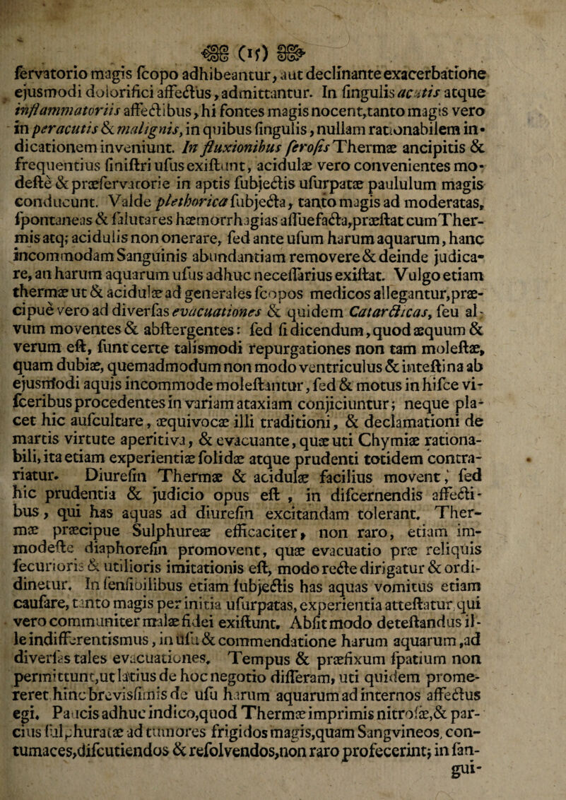 Of) fervatorio magis fcopo adhibeantur, aut declinante exacerbatione ejusmodi dolorifici affe<ft'us, admittantur. In fingulis acutis atque inflammatoriis affeftibus, hi fontes magis nocent,tanto magis vero in peracutis & malignis, in quibus fingulis, nullam rationabilem in • dicationem inveniunt. In fluxionibus ferofls Thermae ancipitis & frequentius finiftriufusexiftunt, acidulae vero convenientes mo- defte & praefervatorie in aptis fubje&is ufurpatae paululum magis conducunt. Valde plethorica fubjefta, tanto magis ad moderatas, ipontaneas& falutares haernorrhagias affiiefa<fta,praeftat cumTher- mis atq; acidulis non onerare, fed ante ufum harum aquarum, hanc incommodam Sanguinis abnndantiamremovere&deinde judica¬ re, au harum aquarum ufus adhuc neceflarius exiftat. Vulgo etiam thermae ut & acidulae ad general es fcopos medicos allegantur,prae¬ cipue vero ad diver fos evacuationes & quidem Catartttcasy{e u al; vum moventes & abftergentes: fed fi dicendum, quod aequum & verum eft, funt certe talismodi repurgationes non tam moleftae, quam dubiae, quemadmodum non modo ventriculus & intefti na ab ejusntodi aquis incommode moleftantur, fed & motus in hifce vi- fceribus procedentes in variam ataxiam conjiciuntur; neque pla¬ cet hic aufcultare, oequivocae illi traditioni, & declamationi de marris virtute aperitiva, & evacuante, quae uti Chymiae rationa¬ bili, ita etiam experientiae folidae atque prudenti totidem contra- riatur* Diurefin Thermae & acidulae facilius movent,' fed hic prudentia & judicio opus eft , in difeernendis affecli- bus, qui has aquas ad diurefin excitandam tolerant* Ther¬ mae praecipue Sulphureae efficaciter, non raro, etiam irn- modefte diaphorefin promovent, quae evacuatio prae reliquis fecurioris & utilioris imitationis eft, modo re<3e dirigatur &ordi- dinetur* In fenfibilibus etiam (ubjeifis has aquas vomitus etiam caufare, tanto magis per initia ufurpatas, experientia atteftatur qui vero communiter malae fidei exiftunt. Abfitmodo deteftandusil- leindifferentismus, in iifu& commendatione harum aquarum ,ad diverfas tales evacuationes* Tempus & praefixum fpatium non permittunt,utlatius de hoc negotio differam, uri quidem prome¬ reret hincbrevisfimis de ufu harum aquarum ad internos affedus egi. Paucis adhuc indico,quod Thermae imprimis nitrofae,& par¬ cius (ul ^huratae ad tumores frigidos magis,quam Sangvineos, con- tumaces,difcutiendos & refolvendos,non raro profecerint* in (an¬ gui-