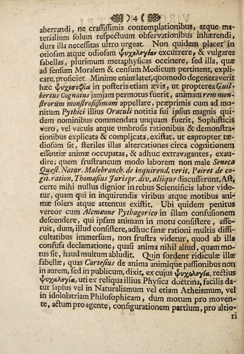 «) + (» ' aberrandi, ne craffiffimis contemplationibus, atque ma¬ terialium folum refpe^luum' obfervationibus inhaerendi, dura illa neceffitas ultro urgeat. Non quidem placet in otiofam atque odiofam $v%9Xoyiw excurrere* & vulgares fabellas,, plurimum metaphyficas occinere, fed illa, quae ad fenfum Moralem & cenfum Medi cum pertinen t, expli¬ care, proficiet. Minime enim latet,quomodo degenera verit haec xpvxoero(pici in polieris etiam aevis , ut propterea Guil - bertus Cognatus jam jam permotus fuerit, animam rem mon- firorum monfiro0fftntam appellare, praeprimis cum ad mo¬ nitum Pythici illius Oraculi notitia fui ipfius magnis qui¬ dem nominibus commendata unquam fuerit , Sophifticis vero , vel vacuis atque umbrofis rationibus & demonftra* tionibus explicata & compljcata, exiftat, ut eapropter tae- diofum fit, fteriles illas altercationes circa cognitionem edendae animae occupatas , (k adhuc extravagantes, exau¬ dire; quem fruftraneum modo laborem non male Seneca Quceft. Natur. Malebranch. de inquirenda verit, Peiret de co¬ git. r at ion, Thomafius furispr. div, aliique discuflerunt»A.ft, certe mihi nullus dignior in rebus Scientificis labor vide¬ tur, quam qui in inquirendis- viribus atque motibus anir mae folers atque attentus exiftit. Ubi quidem penitus vereor cum Alcm&one Pythagorico in illam confulionem defcendere, qui ipfam animam in motu conflftere, a de¬ ruit , dum> illud confiftere, adhuc lanae rationi multis diffi¬ cultatibus immerfum, non fruftra videtur, quod ab illa confufa declamatione, quafj anima nihil aliud, quam mo¬ tus fit, haud multum abludit. ^ Quin fordent ridicula; illae fabellae, quas Cartefius de anima animique paffionibus non, in aurem, fed in publicum, dixit, ex cujus t, re&ius uti ex reliqua illius Phyfica doctrina, facilis da- tur lapfus vel in Naturalismum vel etiam Atheismum, vel m idololatriam Philolbphicam, dum motum pro moven¬ te, actum pro agente, configurationem partium, pro altio» ri