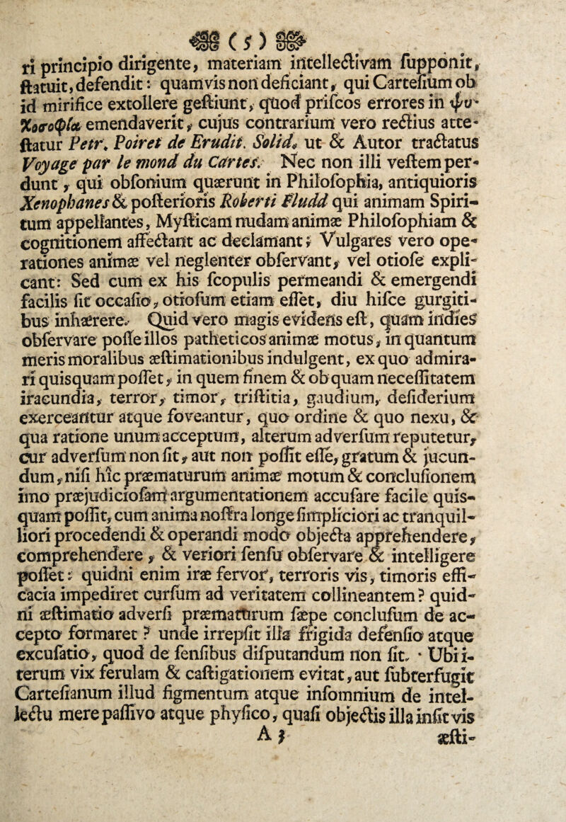 <*> ri principio dirigente, materiam intellectivam fupponit, ftatuit, defendit: quamvis non deficiant, qui Cartefium ob id mirifice extollere gefUunt, qtiod prifcos errores in tfo • Xoo-otpt* emendaverit, cujus contrarium vero rectius atte- ftatur Petr. Poiret de Erudit. Solida ut & Autor traftatus Voyage par le mond du Car te/. Nec non illi vellem per* dunt, qui obfonium quaerunt in Philofophia, antiquioris Xenophanes tk poftenons Roberti Fludd qui animam Spiri¬ tum appellantes, Myflicam nudam animae Philofophiam & cognitionem affectant ac declamant i Vulgares vero ope* rationes animae vel neglenter obfervant, vel otiofe expli¬ cant: Sed cum ex his fcopulis permeandi & emergendi facilis fit occafio, otiofum etiam efiet, diu hifce gurgiti¬ bus inhaerere* Quid vero magis evidens eft, quam indieS obfervare polle illos patheticos animae motus, in quantum meris moralibus aeftimationibusindulgent, ex quo admira¬ ri quisquam poffet , in quem finem & ob quam neceffitatem iracundia, terror, timor, triftitia, gaudium, defiderium exerceantur atque foveantur, quo ordine & quo nexu, & qua ratione unum acceptum, alterum adverfum reputetur, cur adverfum non fit, aut non poffit efle, gratum & jucun¬ dum, nili hic praematurum animae motum & conclufionem imo praejudiciofani argumentationem accufare facile quis¬ quam poffit, cum anima noffra longe fimpKciori ac tranquil¬ liori procedendi & operandi modo objeria apprehendere, comprehendere, & veriori fenfu obfervare ot intelligere pollet: quidni enim irae fervor, terroris vis, timoris effi¬ cacia impediret curfum ad veritatem collineantem? quid¬ ni aeftimatio adverfi praematurum faepe concluliim de ac¬ cepto formaret ? unde irrepfit illa frigida defendo atque excufatio, quod de fenfibus difputandum non fit. * Ubii- terum vix ferulam & caftigationem evitat , aut fubterfugit Cartefianum illud figmentum atque infommum de intel- kriu merepaffivo atque phyfico, quafi objeftis illa infit vis 8f'c ' ' A? sefti-