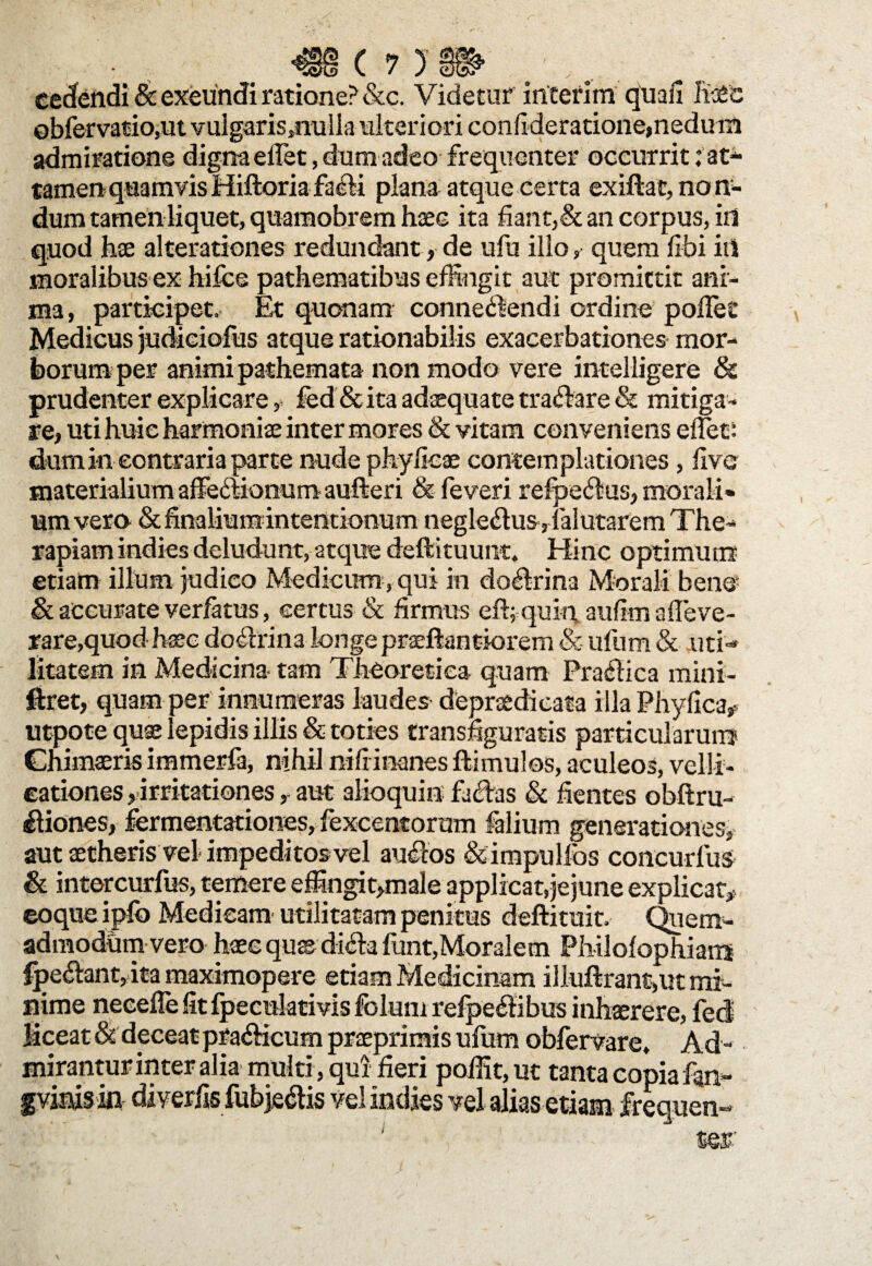 c cedendi & exeundi ratione? &c. Videtur interi m quali fise ©bfervatio.ut vulgaris,nulla ulteriori confideratione,nedum admiratione digna eifet, dum adeo frequenter occurrit tat* tamen quamvisHiftoriafacii plana atque certa exiftat, non¬ dum tamen liquet, quamobrem hsec ita fiant,& an corpus, in quod hae alterationes redundant , de ufu illo, quem libi in moralibus ex hifce pathematibus effingit aut promittit ani¬ ma , participet. Et quonam connediendi ordine pollet Medicus judieiofus atque rationabilis exacerbationes mor¬ borum per animi pathemata non modo vere intelligere & prudenter explicare # fcd & ita adaquate tranare Sc mitiga¬ re, uti huic harmonia inter mores Sc vitam conveniens edet: dum in contraria parte nude phy fica contemplationes, live materialium affectionum aufteri & feveri refpe6fsus, morali* um vero & finalium intentionum neglectus, falutarem The¬ rapiam indies deludunt, atque deftituunt. Hinc optimum etiam illum judico Medicum, qui in do&rina Morali bene Sc accurate verfatus, certus & firmus eft; quin, aufim afieve- rare,quod hac doctrina longe praeftant-iorem & ufum & uti¬ litatem in Medicina tam Theoretica quam Praffica mini- ftret, quam per innumeras laudes depraedicata illa Phyllea#, utpote quse lepidis illis & toties transfiguratis particularum Chimaeris immerfa, nihil nili inanes ftimulos, aculeos, velli- eationes, irritationes, aut alioquiu faedas Sc fientes obftru- ^liones, fermentationes, fexcentorum falium generationes, aut setherisvel impeditosvel auftos &impullbs concurlus Sc intercurfus, temere effingit,male applicat,jejune explicat# coque iplb Medicam utilitatam penitus deftituit. Quem¬ admodum vero haec qus dich lunt,Moralem Philolophians fpe£lant, ita maximopere etiam Medicinam illuftrant,ut mi¬ nime neeelle fit Ipecnktivis fblum refpeflibus inhaerere, fed liceat & deceat pra&icum praeprimis ufum obfervare. Ad¬ mirantur inter alia multi , qui fieri poffit, ut tanta copia fan- fvinis in diverfis fubje£is vel indies vel alias etiam frequen¬ ter'