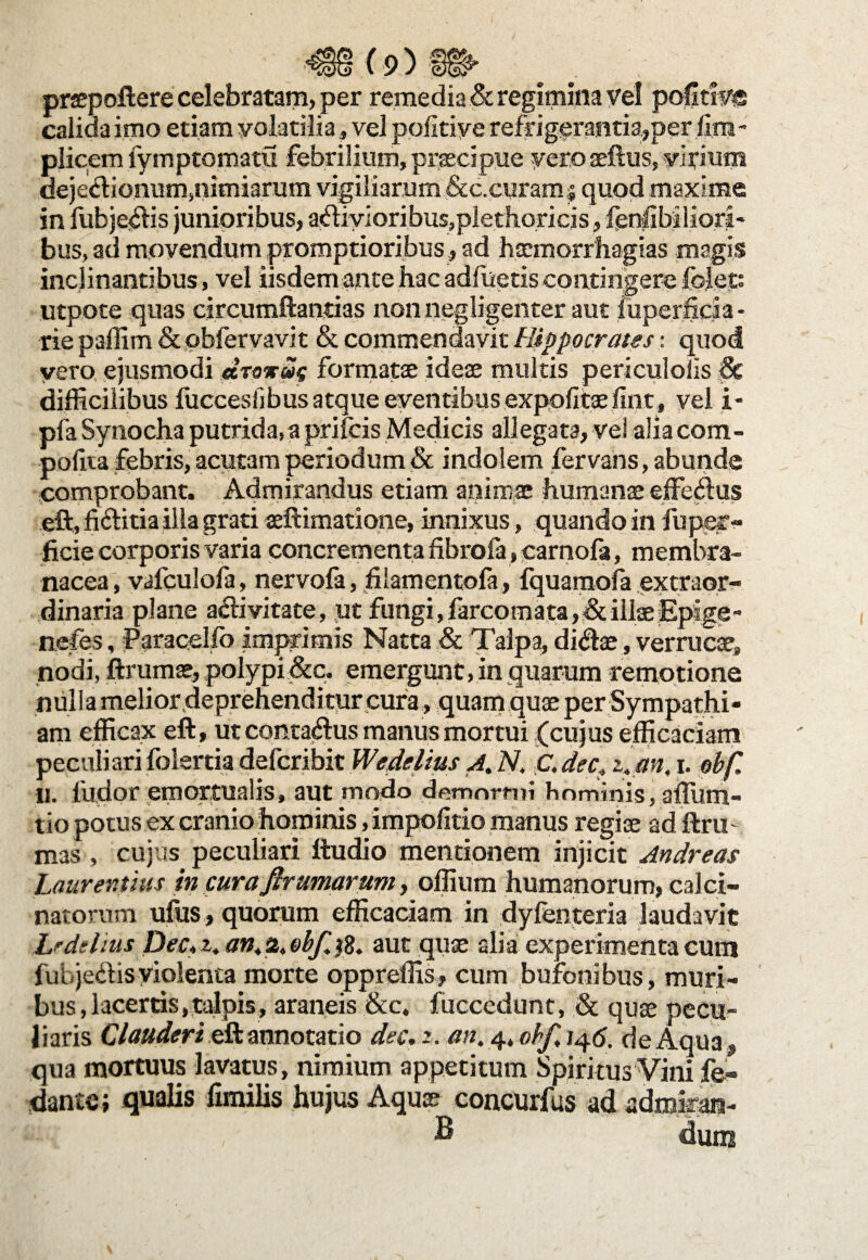 praepollere celebratam, per remedia & regimina vel pofitiv® calida imo etiam volatilia, vel pofltiye refrigerantia,per fira- plicem lymptomatu febrilium, praecipue vero aeflus, virium dejectionum,nimiarum vigiliarum &c.curamj quod maxime in fubjedis junioribus, a(liyioribus,plethoricis, fenlibiliori- bus, ad movendum promptioribus , ad hsemorrhagias magis inclinantibus, vel iisdem ante hac adfueris contingere folet: utpote quas circumflandas non negligenter aut luperficia - rie paffim & pbfervavit & commendavit Hippocrates: quod vero ejusmodi dsrxm formatae ideae multis periculolis & difficilibus fuccesiibus atque eventibus expofitae fint, vel i- pfa Synocha putrida, a prifcis Medicis allegata, vel aliacom- pofua febris, acutam periodum & indolem fervans, abunde comprobant. Admirandus etiam animae humanae efferius eft, ficlitiaiila grati aeftimatione, innixus, quando in fu per¬ fide corporisvaria concrementa fibrofa, carnofa, membra¬ nacea, vafculofa, nervofa, filamentofa, fquamofa extraor¬ dinaria plane a<fti vitate, ut fiingi,farcomata,&illaeEpige- nefbs, jParacelfb imprimis Natta & Talpa, di<ftae, verrucae, nodi, ftrumae, polypi&q. emergunt, in quarum remotione nulla melior deprehenditur cura, quam quae per Sympathi* am efficax eft, ut conta&us manus mortui (cujus efficaciam peculiarifolertia defcribit Wedelius A. N. C.dec, z.an, i. obf. 11. ludor emortualis, aut modo demortui hominis, 3fluru- tio potus ex cranio hominis, impofitio manus regiae ad ftrm mas , cujus peculiari ftudio mentionem injicit Andreas Laurentius in cura,firurnarum, offium humanorum, calci- natorum ufus, quorum efficaciam in dyfenteria laudavit Lrdeiius Dec. i. an, % obf, $8. aut quae alia experimenta cum fuhje&isviolenta morte oppreffis, cum bufonibus, muri¬ bus , lacertis, talpis, araneis &c. fucccdunt, & quae pecu¬ liaris Clauderi eft annotatio dec. z. an. 4. obf, 145. de Aqua , qua mortuus lavatus, nimium appetitum Spiritus Vini fe- dante; qualis fimilis hujus Aquae concurfus ad admiran- B dum