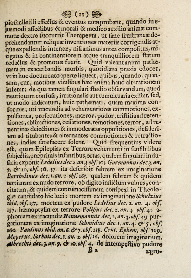 (n)8&. pia facile illi efferus & eventus comprobant, quando in e- jusmodi affectibus & morali & medico auxilio animas com¬ motae dextre fuccurrk Therapevta, ut fane fruftraneae de¬ prehendantur reliquae inventiones materiis corrigendis at¬ que expellendis intentae, nifi animus antea compolkus, mi¬ tigatus & in continenti orem atque tranquilliorem ftatum reda&us & promotus fuerit. Quid valeant animi pathe* mata in exacerbandis morbis, quotidiana praxis edocet» vt in hoc documento aperte liqueat, quibus, quando, quan¬ tum, cur, motibus vitalibus haec anima hanc alterationem inferat} de qua tamen lingulari ftudioobfervandum,quod neutiquam confufa, irrationalis aut tumultuaria exiftat, fed, ut modo indicatum, huic pathemati, quam maxime con¬ formis; uti iracundia ad vehementiores commotiones, ex- pulfiones, profecutiones, moeror, pudor, triftitia ad reten¬ tiones , abitra&iones, cellationes,remotiones,terror, aci re¬ pentinas deiedtiones & immoderatas oppolitiones, defideri- um ad titubantes & alternantes commotiones & retractio¬ nes, indies fatisfacere folent Quid frequentius videre eft, quam Epilcpfias ex Terrore vehementi in fenlibilibus fubjeCtis,prceprimis infantibus,ortas, qualem lingulari indu- firia exponit Ledcliusdec.i.anj.obf. ioi. Garmannusdecxan, % & io. obf. fd. 57. ita defcribit febrem ex imaginatione Bartholinus dec. u an,2. obf. qualem febrem & quidem tertianam ex nudo terrore, ob digito inhi&um vulnus, con¬ citatam ,& quidemcontumaciflimam confpexi in Theolo¬ gis candidato hic loci; mortem ex imaginatione Schulzius tkid. obf, i}7, mortem ex pudore Ledelius dec. 2. an. 4. obf , 157. hsmoptylin ex terrore Volifius dec. 2. an, 4 obf. a- phoniam ex iracundiaHannemanntis dec, 2, an. 3, obf, 49. pur¬ gationem ex imaginatione Scbmidius dec.\. an. 4. & 5, obf. 16&. Vaulinus tbid. an♦ 6 &y. obf. 2*g. Cent. Ephem, obf 129, Meyerus, Sorbait dec, j, an. 2. obf 16. dolorem imaginarium. dlbrechti dec^an.9. & io. obf 4. de intempeftivo pudore