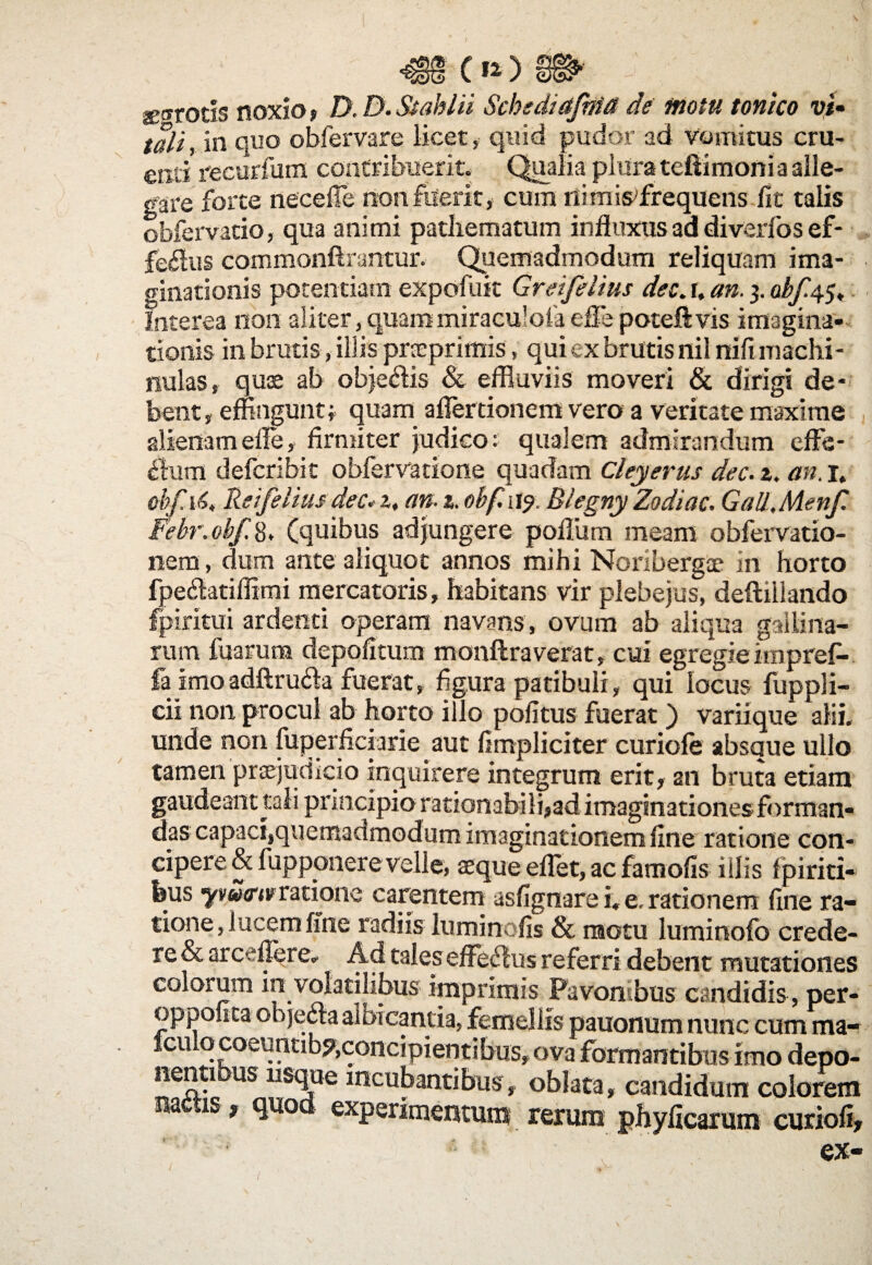 m c»)» ■ ^ • jE®rocis noxio, D.D.&ablii Schsdiafma de motu tonico vi- tali, in quo obfervare licet, quid pudor ad vomitus cru¬ enti recurfum contribuerit. Qualia plura teftimoni a alle¬ gare forte necefie non fuerit, cum ni m infrequens fit talis obfervatio, qua animi pathematum influxus ad diverfos ef¬ ferus commonftrantur. Quemadmodum reliquam ima¬ ginationis potentiam expofuit Greifelius dec. r, an. 3. Interea 11011 aliter,quammiraculofaefle poteftvis imagina¬ tionis in brutis, illis prneprimis, qui ex brutis nil nifi machi- nulas, quae ab obje&is & effluviis moveri & dirigi de¬ bent, effingunt; quam aflertionem vero a veritate maxime alienam efle, firmiter judico: qualem admirandum eflfe- £tum defcribit obfervatione quadam Chyerus dec. 2. an. 1, obf.16, Reifelius dec. z, an-i. obf,w<). Blegny Zodiac. Gall,Menf. Febr. obf. 8. (quibus adjungere poffiim meam obfervatio- liern, dum ante aliquot annos mihi Noribergae in horto fpe&atiflimi mercatoris, habitans vir plebejus, deftillando fpiritui ardenti operam navans, ovum ab aliqua gallina¬ rum fuaruna depolitum monftra verat, cui egregie impref- fa imo adftru&a fuerat, figura patibuli, qui locus fuppli- cii non procul ab horto illo politus fuerat) variique alii, unde non fuperficiarie aut limpliciter curiofe absque ullo tamen praejudicio inquirere integrum erit, an bruta etiam gaudeant tali principio rationabili,ad imaginationes forman¬ das capaci,quemadmodum imaginationem line ratione con¬ cipere & fupponere velle, aeque eflet, ac famolis illis fpiriti- feus yv«<r«rratione carentem asfignare i. e. rationem fine ra¬ tione, lucem ffne radiis luminofis & motu luminofc crede¬ re & arceflere. Ad tales efferius referri debent mutationes colorum in volatilibus imprimis Pavon bus candidis , per- oppolita obieda albicantia, femellis pauonum nunc cum ma- Iculqcoeuntib^concipientibus,ova formantibus imo depo- nenti us usque incubantibus, oblata, candidum colorem metis f quod experimentum rerum phylicarum curioli, ex-