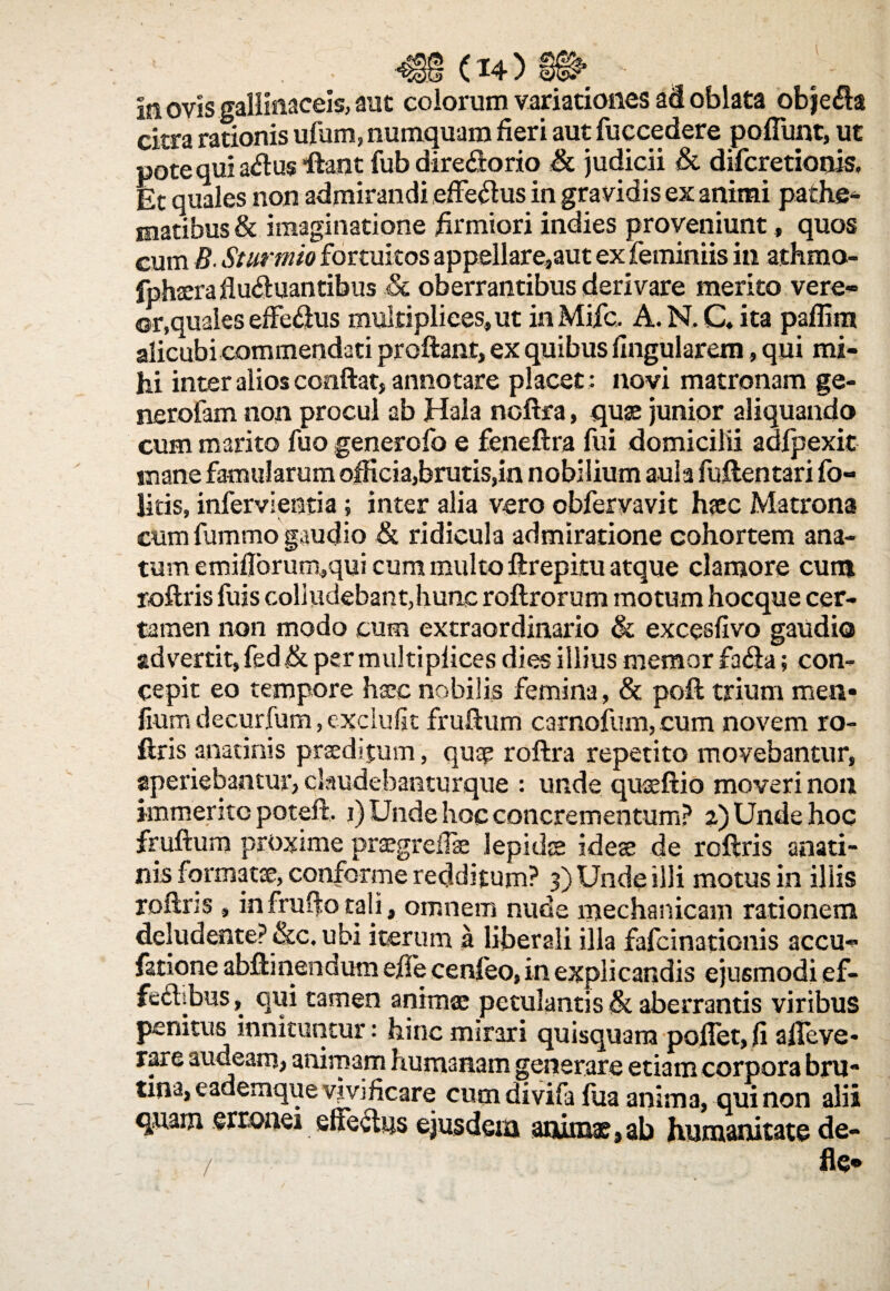 In ovis gallinaceis, aut colorum variationes ad oblata obje#a citra rationis ufum, numquam fieri aut fuccedere pofiunt, ut pote qui atf u$ fiant fub dire£torio & judicii & difcretionis. Et quales non admirandi effeftus in gravidis ex animi pathe- matibus & imaginatione firmiori indies proveniunt, quos cum B. Sturmio fortuitos appellare,aut ex feminiis in athmo- fphterafluctuantibus & oberrantibus derivare merito vere* ©r,quales effeCius multiplices, ut inMifc. A.N.Qita paflim alicubi commendati proflant, ex quibus lingularem, qui mi¬ hi inter alios conflat, annotare placet ; novi matronam ge- nerofam non procul ab Hala noftra, quae junior aliquando cum marito fuo generofo e feneftra fui domicilii adfpexit mane famularum officia,brutis,in nobilium aula fuftentari fo- litis, infervientia; inter alia vero obfervavit haec Matrona cum fummo gaudio & ridicula admiratione cohortem ana¬ tum emiflbrum,qui cum multo ftrepitu atque clamore cum roftris fuis colludebant,hunc roftrorum motum hocque cer¬ tamen non modo cum extraordinario & excesfivo gaudio advertit, fed .& per multiplices dies illius memor faCia; con¬ cepit eo tempore haec nobilis femina, & poft trium men» fium decurfum, exclufit fruftum camofum, cum novem ro¬ ftris anatinis praeditum, quae roftra repetito movebantur, aperiebantur, claudebanturque : unde quaeftio moveri non immerito potefl, i) Unde hoc concrementum? 2) Unde hoc fruftum proxime praegrefise lepides ideae de roftris anati¬ nis formatae, conforme redditum? 3) Unde illi motus in iliis roftns , in frufto tali, omnem nude mechanicam rationem deludente? &c. ubi iterum a liberali illa fafeinationis accu* fatione abft i nendum efie cenleo, in explicandis ejusmodi ef¬ fectibus, qui tamen animae petulantis & aberrantis viribus penitus innituntur: hinc mirari quisquam pollet, fi alie ve- rare audeam, animam humanam generare etiam corpora bru* tina, eademque vivificare cum divifa fua anima, qui non alii quam erronei effectus ejusdem animas,ab humanitate de¬ fle»