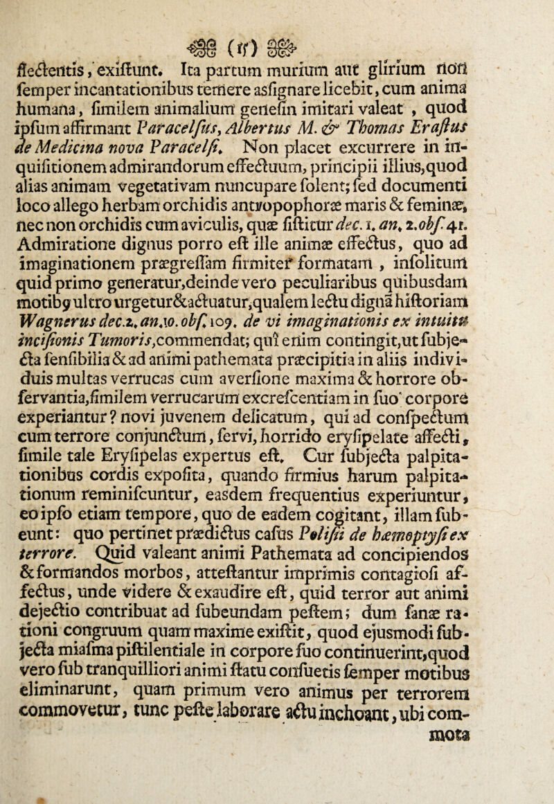 flectentis, exiftunt. Ita parcum murium aut glirium rlcffl femper incantationibus temere asfignarelicebit, cum anima humana, fimilem animalium gertehn imitari valeat , quod ipfum affirmant Varacelfus, Albertus M. <& Thomas Eraflus de Mediana nova FaraCel/t, Non placet excurrere in in- quifitionem admirandorum effectuum, principii illius,quod alias animam vegetativam nuncupare folent; fed documenti loco allego herbam orchidis antropophorae maris & feminae, nec non orchidis cum aviculis, quae fiftictir dec. i. an, z.obf 41. Admiratione dignus porro eft ille animae effectus, quo ad imaginationem praegreffam firmitef formatam , infolitum quid primo generatur,deinde vero peculiaribus quibusdam motibj? ultro urgetur&actuaturjqualem lectu digna hiftoriam Wagnerus dec.t, an4\o. obfi 105?, de vi imaginationis ex intuita incifionis commendat; qui enim contingit,ut fubje- 6la fenfibiiia & ad animi pathemata praecipitia in aliis indiv i¬ duis multas verrucas cum averllone maxima & horrore ob- fervantia,fimilem verrucarum excrefcentiam in fuo‘ corpore experiantur ? novi juvenem delicatum, qui ad confpectum cum terrore conjunctum, fervi, horrido eryfipelate affecti, fimile tale Eryfipelas expertus eft. Cur fubjecta palpita¬ tionibus cordis expolita, quando firmius harum palpita¬ tionum reminifcurttur, easdem frequentius experiuntur, eoipfo etiam tempore, quo de eadem cogitant, illamfub- eunt: quo pertinet praedictus cafus Felifii de hxmoptyfiex terrore. Quid valeant animi Pathemata ad concipiendos & formandos morbos, atteftantur imprimis contagioli af¬ fectus , unde videre & exaudire eft, quid terror aut animi dejectio contribuat ad fubeundam peftem; dum fanae ra* tioni congruum quam maxime exiftit, quod ejusmodi fub- je£la miafma piftilentiale in corpore luo continuerint,quod vero fub tranquilliori animi ftatu confuetis femper motibus eliminarunt, quam primum vero animus per terrorem commovetur, tunc pefte laborare atfuinchoant,ubi com- f ' mota