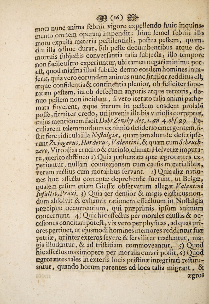oo mnt, nunc anima febrili vigore expellendo huic inquina mento omnem operam impendit : jiinc lemel febrili ilio motu expulfa materia peftiientiali, poftea peftem, quam- $ u iiia adhuc durat, fub pefte decumbentibus atque de¬ mortuis fnbjedis conyerfantia talia fubjeda, ilio tempore non facile ultro experiuntur, ubi tamen negari minime pof- eft, quod miafma illud fubtile denuo eosdem homines inua- ferir, quia vero eorundem animus nunc firmior redditus eft, atque confidentia& continentia plenior, ob feliciter fupe- ratam peftem, itaob defedum angoris atque terroris, de^ ipuo peftem non incidunt, livero iterato talia animi pathe- mata foverent, seque iterum in peftem eosdem prolabi poffe, firmiter credo , uti juvenis ille bis viriolis correptus, cujus mentionem facit DobrZensky dec. z. an 4. obf ap, Pe¬ culiarem talem morbum ex nim io deliderio emergentem, !i- ftit fere ridicula illa Noftalgia, quam jam abunde defcripfe- runt Zxii igerus, Hardevus, Valentini, & quam cum Scheucb - %ero, Viro alias erudito & curiofo,climati Helvetiae imputa- re,meritoabftineo 1)Quia pathemata quae aegrotantes ex¬ periuntur, nullam connexionem cum caufis materia ibus, verum redius cum moralibus fervant, z) Quia aliae natio¬ nes hoc affe&u correptae deprehenfe fuerunt, ut Belgae, qualem cafiim. etiam Gieflae obfervatum allegat Valentini lnfallib.f raxi, $) Quia aer dentior & magis eiafticusnon¬ dum abfolvit & exhaurit rationem effeduum in Noftalgia praecipue occurrentium, qui praeprimis ipfum animum concernunt. 4; Quia hic affectus per morales cauffas & oc¬ cationes concitari poteft, vix vero per phy ficas, ad quas pri¬ ores pertinet, ut ejusmodi homines memores reddantur fuae patrite, ut inter exteros fevere & ferviliter tradentur, ma- ;is illudantur, & ad triftitiam commoveantur. 5) Quod iic affedus maximopere per moralia curari poffit» 6) Quod aegrotantes tales in exteris locis priftinte integritati reftitu- antur, quando horum parentes ad loca talia migrant , & ■~ 'aegros