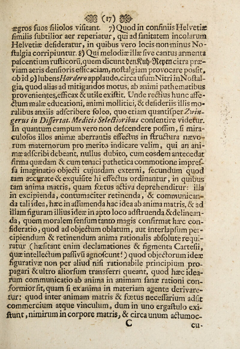fimilis fubtilior aer reperiatur, qui ad fanitatem incolarum Helvetiae defideratur, in quibus vero locis eon-minus No - ftalgia corripiuntur. 8) Qui melodiaeiilae fire cantus armenta pafcentium rufticorit,quem dicunt ben^ti^iKepcn citra prae¬ viam aeris denfioris efficaciam, noftalgiam provocare posfit* ob id 0) lubens Hardero applaudo,circa ufumNitri InNoftal- gia, quod alias ad mitigandos motus, ab animi pathematibus provenientes,efficax & utile exiftit. Unde reciius hunc affe¬ ctum malae educationi, animi mollitiei,& defideriis illis mo¬ ralibus anxiis adfcribere feleo, quo etiam quantitperffWiz- gerus in Differ tat. Medicis Selc&ioribus conlentire videtur. In quantum campum vero non delcendere poffi-mj.fi mira- culofos illos animae aberrantis effectus in ftruCtura naevo¬ rum maternorum pro merito indicare velim, qui an ani¬ mae adfcribi debeant, nullus dubito, cum eosdem antecedat firma quadam & cum tenaci pathetica commotione impref- fa imaginatio objecti cujusdam externi, fecundum quod tam accurate & exquifite hi effeCtus ordinantur, in quibus tam anima matris, quam foetus aCtiva deprehenditur: ilia in excipienda, contumaciter retinenda, & communican¬ da tali idea, haec in afiumenda hac idea ab anima matris, & ad illam figuram illius ideae in apto loco adftruenda &delinean- da, quem moralem fenfum tanto magis confirmat hxc con- fideratio, quod ad obje&tim oblatum, aut interlapfumpei- cipiendum & retinendum anima rationalis abfolute requi¬ ratur (hasfitant enim declamationes & figmenta Cartefii, quae intelleClum paffivu agnofcunti) quod objeClorum ideae figurativ$ non per aliud nifi rationabile principium pro¬ pagari & ultro aliorfum transferri queant, quod haec idea¬ rum communicatio ab anima in animam fanae rationi con¬ formior fit, quam fi ex anima in materiam agente derivare¬ tur: quod inter animam matris & foetus necellarium adfit commercium atque vinculum, dum in uno ergaftulo exi- ftufit, nimirum in corpore matris^, & circa unum aftumoc- . C cu>