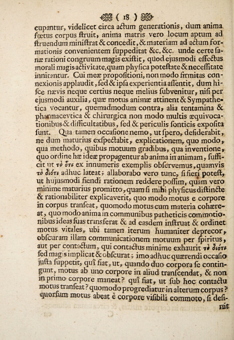 cupantur, videlicet circa a#um generationis, dum anima feras corpus ftruit, anima matris vero locum aptum ad ftruenduiri minifixat & concedit, & materiam ad adum for¬ mationis convenientem fuppeditat &c, &c. unde certe la¬ nae rationi congruum magis exifiit, qiiod ejusmodi effe&us morali magisaaivitate,quam phyfica poteftate & neceffitate innitantur. Cui meae propofltioni, non modo firmitas con¬ nexionis applaudit, fed & ipfa experientia ailentit, dum hi- fce naevis neque certius neque melius fubvenitur, nili per ejusmodi auxilia , quae motus animae attinent & Sympathe¬ tica vocantur , quemadmodum contra» alia tentamina & pharmacevtica & chirurgica non modo multis aequivoca- tionibus & difficultatibus, fed & periculis fonticis expolita fuiit. Qua tamen occafione nemo,, ut fpero» defiderabit, ne dum maturius exfpedtabk, explicationem, quo modo, qua methodo, quibus motuum gradibus, qua inventione» quo ordine hae ideae propagentur ab anima in animam, fuffi- cit ut t0 otv ex innumeris exemplis oblervemus» quamvis ho-rt adhuc lateat? allaborabo vero tunc» li fieri potefi, ut hujusmodi fiendi rationem reddere pollini, quam vero minime maturius promitto» quam fi mihi phy ficus diftin£te & rationabiliter explicaverit» quo modo motus e corpore in corpus tranfeatquomodo motus cum materia cohaere¬ at» quo modo animairt communibus patheticis commotio¬ nibus ideas fuas transferat & ad easdem inllruat & ordinet motus vitales» ubi tamen iterum humaniter deprecor» oblcuram illam communicationem motuum per Ipiritus» aut per conta<flum, qui conta6lus minime exhaurit t# fed mag s implicat & cbicurat; imo adhuc quaerendi occafio jufta fuppetit, qui fiat, ut, quando duo corpora fe contin¬ gunt, motus ab uno corpore in aliud tranfcendat, & non mprimo corpore maneat? qui fiat» ut fub hoc conta6lu moras tranfeat ? quomodo progrediatur in alterum corpus ? quorfeira motus abeat e corpore vifibils commoto »fi deft-