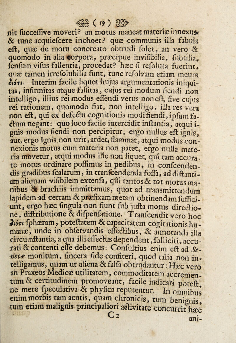 nit fucceflrve moveri ? an motus maneat materiae xnnexusr St tunc acquiefcere inchoet? aus communis illa fabula eft, quae de motu concreato obtrudi folet, an vero & quomodo in alia «orpora, praecipue invifibilia, fubtilia* fenfum vifus fallentia, procedat? haec fi refoluta fuerint * quae tamen irresolubilia funt, tunc refolyam etiam meum $i3Tt. Interim facile liquet hujus argumentationis iniqui¬ tas , infirmitas atque falfitas, cujus rei modum fiendi non intelligo, illius rei modus «flendi verus non eft, fi ve cujus rei rationem, quomodo fiat, non intelligo, illa res vera non eft, qui ex defectu cognitionis modifiendi,ipfumfa- ftum negant: quo loco facile intercidit inflantia, atqui i- gnis modus fiendi non percipitur,, ergo nullus eft ignis, aut, ergo Ignis non urit, ardet, flammat, atqui modus con¬ nexionis motus cum materia non patet, ergo nulla mate¬ ria movetur, atqui modus ille non liquet, qui tam accura¬ te motus ordinare poflimus in pedibus , in confcenden- dis gradibus fcalarum, in tranfcendenda fofla, ad diftand- am aliquam vifibilem extenfa, qui tantos & tot motus ma¬ nibus & brachiis immittamus, quot ad transmittendum lapidem ad certam & praefixam metam obtinendam fuffid- unt, ergo haec fingula non fiunt fub jufta motus dire&io- ne, diftributiofie St difpenfatione. Tranfcendit vero hoc 1<ot< fphaeram, poteftatem & capacitatem cogitationis hu¬ manae, unde in obfervandis effectibus, St annotanda illa circumflantia, a qua illieffe&usdependent,folliciti,accu¬ rati St contenti efle debemus : Confukius enim eft ad Se¬ neca monitum, fincera fide confiteri, quod talia non in- telligamus, quam ut aliena St falfa obtrudantur: Haec vero an Praxeos Medicae utilitatem, commoditatem acerem en- tum St certitudinem promoveant, facile indicari poteft ne mere fpeculativa St phyfica reputentur. In omnibus enim morbis tam acutis , quam chronicis , tum benignis tum etiam malignis principaliori aftivitate concurrit haec