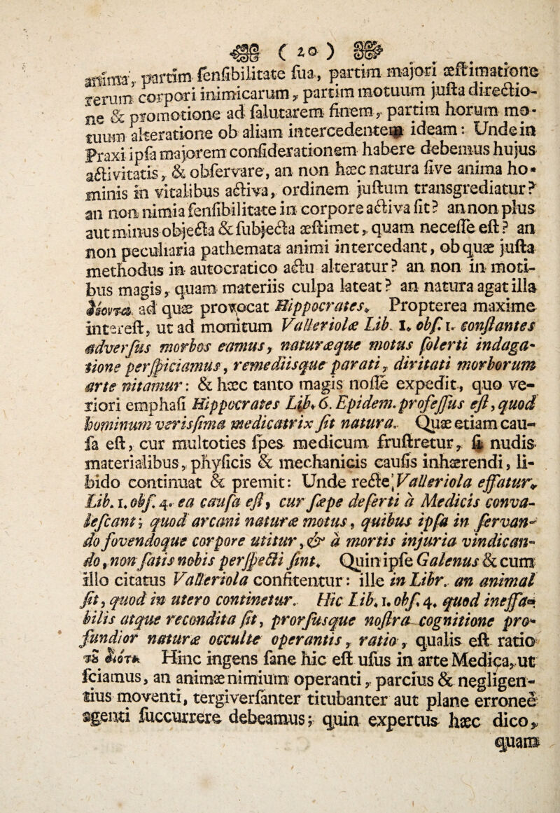 arfnsa param fenfibilitate fua, partim majori seftimatrone f erum corpori inimicarum, partim motuum jufta dire£fcio- iie & promotione ad falutarem finem, partim horum mo- tuum aheratione ob aliam intercedente^ ideam: Unde in Fraxi iofa majorem confiderationem habere debemus hujus a&ivitatis, & obfervare, an non haecnatura live anima ho¬ minis in vitalibus acHva, ordinem juftum transgrediatur? «■» «in nimia 'fenfibilitate in corpore a&iva fit ? annon plus non t methodus in bus magis, quam materiis culpa lateat ? an natura agat illa imtd, ad quae provocat Hippocrates. Propterea maxime intereft, ut ad monitum Valler iola Lib. i. obf. i. conflantes adverfus morbos eamus, natur seque motus flo ler ti indaga- tione perfriciamus, remediisque parati ? diritati morborum arte nitamur-. & heee tanto magis node expedit, quo ve¬ riori emphafi Hippocrates Lfl, 6. Epidem.profejflus eft, quod hominum veris fima medie atrix fit natura. Quae etiam eau- fa eft, cur multoties fpes medicum fruftretur 7 fi nudis materialibus, phyficis & mechanicis caufis inhaerendi, li¬ bido continuat & premit: Unde ve&dtValleriola efflatur. Lib. r. obf. 4, ea confla eft', cur fiape de ferti d Medicis conva- iefcant; quod arcani natura motus, quibus ipfla in flervan* do fovendoque corpore utitur d mortis injuria vindican¬ do ,non fatis nobis perjftefti fint, Quin ipfe Galenus & cum illo citatus Vatleriola confitentur: ille in Libr. an animal fit, quod in utero continetur. Hic Lib. 1. obf, 4, quod ineffla» bilis atque recondita fit, prorfitsque noflra cognitione pro¬ fundior natura occulte operantis, ratio, qualis eft ratio vS lior* Hinc ingens fane hic eft ufus in arte Medica, ut fciamus, an animae nimium operanti,, parcius & negligen- tius moventi, tergi verlan ter titubanter aut plane erronee agenti fuccurrere debeamus; quin expertus hsec dico,, quam