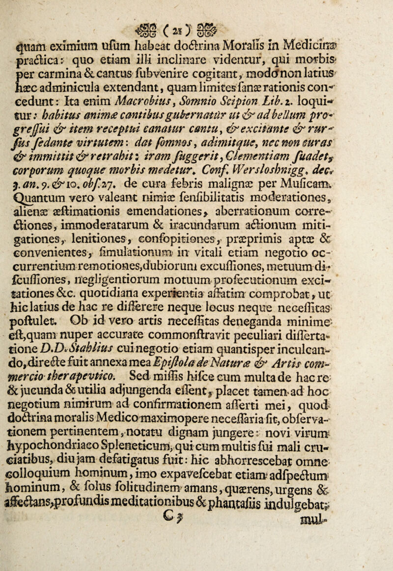 < at praefica: quo etiam illi inclinare videntur, qui morbis* per carmina & cantus fubvenire cogitant, raodtfnon latius haec adminicula extendant, quam limites fanae rationis con¬ cedunt: Ita enim Macrobius, Somnio Scipion Lib.i. loqui-» fur habitus anima cantibus gubernatur ut & ad bellum pro- greffui & item receptui canatur cantu, & excitante <& rur- fus fe dante virtutem: dat fomnes, adimitque, nec mn curas & immittit & retrahit i iram fuggerit,Clementiam fuadet9 corporum quoque morbis medetur. Cwf, Wersloshnigg, dee* 2.an.9.&iQ.obf.zj. de cura febris malignae per Muficam. Quantum vero valeant nimiae fenlibilitatis moderationes , alienae aeftimationis emendationes> aberrationum corre¬ giones, immoderatarum & iracundarum a&ionum miti¬ gationes,- lenitiones, confopitiones, praeprimis aptx 8c convenientes, limulationui» in vitali etiam negotio oc¬ currentium remotiones,dubiorum excufliones, metuum di- fcuffiones, negligentiorum motuum profeeutionum exci¬ tationes &c. quotidiana experientia aiiadm comprobat, ut hic latius de hac re difierere neque locus neque neceffitas poftulet Ob id vero artis neceffitas deneganda minime eft,quam nuper accurate commonftravit peculiari difierta» tione D.Di Stahlius cui negotio etiam quantisper inculcan- do,direfi:e fuit annexa mea Epiflola de Natura & Artis com¬ mercio therapevtko. Sed miffis h i Ice cum multa de hac re & jucunda & utilia adjungenda eilent, placet tamen-ad hoc negotium nimirum ad confirmationem afferti mei, quoti doctrina moralis Medieomaximopere neceflaria fit, obferva- tionem pertinentem, notatu dignam jungere :■ novi virum hypochondriaco Spleneticum, qui cum multis fui mali cru¬ ciatibus, diu jam defatigatus fuit: hic abhorrescebat omne colloquium hominum, imo expavefcehat etiam adfpeftum hominum, & folus folitudinem amans,quaerens,urgens & affectans,profundis meditationibus & phantafiis indulgebat* ' mul¬ as )' doftrina Moralis in Medicinas quam eximium ufum habe
