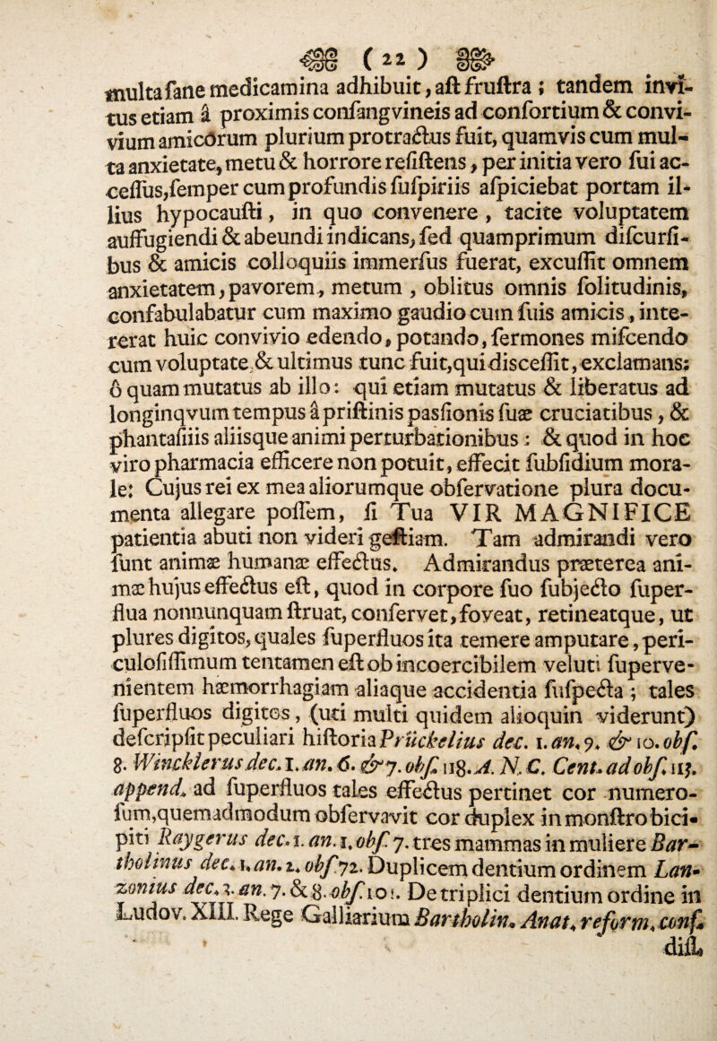 («) tnultafane medicamina adhibuit, aft fruftra ; tandem invi¬ tus etiam ri proximis confangvineis ad confortium & convi¬ vium amicorum plurium protractus fuit, quamvis cum mul¬ ta anxietate, metu & horrore refiftens, per initia vero fui ac- ceflus,femper cum profundis fufpiriis afpiciebat portam il¬ lius hypocaufti, in quo convenere , tacite voluptatem auffugiendi & abeundi indicans, fed quamprimum difcurfi- bus & amicis colloquiis immerfus fuerat, excudit omnem anxietatem, pavorem, metum , oblitus omnis folitudinis, confabulabatur cum maximo gaudio cum fuis amicis, inte¬ rerat huic convivio edendo, potando,fermones mifcendo cum voluptate,&ultimus tunc fuit,quidisceffit, exclamans; 6 quam mutatus ab illo: qui etiam mutatus & liberatus ad longinqvum tempus a priftinis pasfionis fuae cruciatibus, & phantafiiis aliisque animi perturbationibus : & quod in hoe viro pharmacia efficere non potuit , effecit fubfidium mora¬ le: Cujus rei ex mea aliorumque obfervatione plura docu¬ menta allegare poflem, fi Tua VIR MAGNIFICE patientia abuti non videri geftiam. Tam admirandi vero funt animae humana: effeClus. Admirandus praeterea ani¬ mae hujus effeCtus eft, quod in corpore fuo fubje&o fuper- flua nonnunquam ftruat, confervet,foyeat, retineatque, ut plures digitos,quales fuperfluosita temere amputare,peri- culofiffimum tentamen eft ob incoercibilem veluti fuperve- nientem haemorrhagiam aliaque accidentia fufpe&a ; tales fuperfluos digitos, (uti multi quidem alioquin viderunt) defcripfit peculiari hiftoriaVruckelius dec. i.an,% & io. obf. 8. Wmckterusdec,i.m.6.&y.obfn%.A. N,C. Cent.adobfw-% appende ad fuperfluos tales effectus pertinet cor numero- lurn,quemadmodum obfervavit cor duplex in monftrobici¬ piti Raygerus dec. i. an. i. obf y. tres mammas in muliere Bar¬ tholinus dec. i,an. z.. obfyz. Duplicem dentium ordinem Lan» zonius dec^an.y.&.ft.obfioi. De triplici dentium ordine ili XIII. Rege Galliarium Bartbolhu Anatt reformt conf.