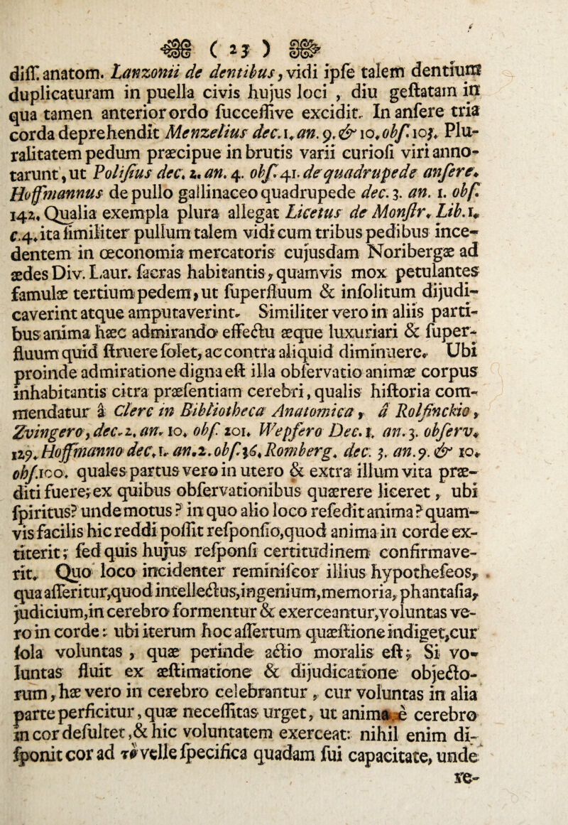 dilf anatom. Lanzonii de dentibus, vidi ipfe talem dentiurn duplicaturam in puella civis hujus loci , diu geftatam in qua tamen anterior ordo fucceffive excidit. Inanfere tria corda deprehendit Menzelius dee. i.an.g.&yo, obf. ioj. Plu¬ ralitatem pedum praecipue in brutis varii curioli viri anno¬ tarunt, ut Polijius dee, i. an. 4. obf. 41. de quadrupede anfere* Hoffmannus de pullo gallinaceo quadrupede dee. 3. an. 1. obf 142,, Qualia exempla plura allegat Licetus de Monjir. Lib. r* c.4»itafimiliter pullum talem vidi cum tribus pedibus ince¬ dentem in oeconomia mercatoris cujusdam Noribergae ad aedes Div. Laur. facras habitantis, quamvis mox petulantes famulae tertium pedem»ut fuperfluum & infolitum dijudi¬ caverint atque amputaverint» Similiter vero in aliis parti¬ bus anima haec admirando effectu seque luxuriari & fuper- fluum quid ftruere folet, ac contra aliquid diminuere. Ubi proinde admiratione digna eft illa obfervatio animae corpus inhabitantis citra praefentiam cerebri, qualis hiftoria com¬ mendatur a Clere in Bibliotheca Anatomica, a Rolfinckio, Zvingera, dec.z. an. 10. obf. zou Wepfero Dee. 1, an. 3. obferv* izy.HoffhtannodeCA' an,2.obfi6iRomberg4 dee. 5. an.% & 10. oh/.ico. quales partus vero in utero & extra illum vita prae¬ diti fuere; ex quibus obfervationibus quaerere liceret, ubi fpiritus? unde motus ? in quo alio loco refedit anima ? quam¬ vis facilis hic reddi poffit refponlio,quod anima in corde ex- titerit; fed quis hujus refponfi certitudinem confirmave¬ rit. Quo loco incidenter reminilcor illius hypothefeos, qua afferitur,quodintelleClus,ingenium,memoria, phantafia,. judicium,in cerebro formentur & exerceantur, voluntas ve¬ ro in corde i ubi iterum hoc aflertum quaeftione indiget,cur (ola voluntas , quae peTinde actio moralis eft; Si vo¬ luntas fluit ex aeftimatione & dijudicatione objecto¬ rum, hae vero in cerebro celebrantur, cur voluntas in alia parte perficitur, quae neceflitas urget, ut anima e cerebro jncordefultet,&hic voluntatem exerceat: nihil enim di- fponit cor ad t* velle fpecifica quadam fui capacitate, unde