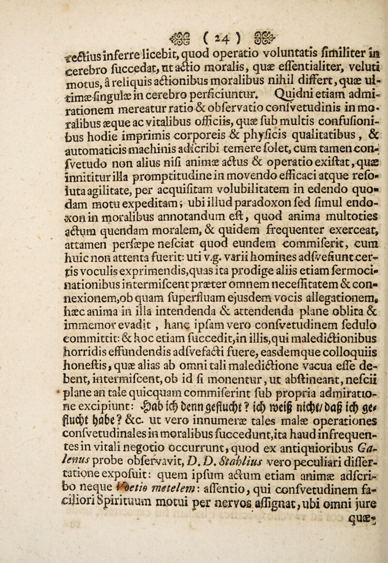 ( »4 ) ferius inferre licebit, quod operatio voluntatis fimiliter ia cerebro fuccedat, ut a£iio moralis> quae eflentialiter, veluti motus, a reliquis a&ionibus moralibus nihil differt, quae ui- timaefingulae in cerebro perficiuntur. Quidni etiam admi¬ rationem mereatur ratio & obfervatio conlvetudinis in mo¬ ralibus «que ac vitalibus officiis, quae fub multis eonfufioni- bus hodie imprimis corporeis & phyiicis qualitatibus, & automaticis machinis adicribi temere folet, cum tamen con- fvetudo non alius nili animae a$us & operatio exiftat , quss innititur illa promptitudinein movendo efficaci atque refo- luta agilitate, per acquilitam volubilitatem in edendo quo» dam motu expeditam; ubi illud paradoxon fed fimul endo- xonin moralibus annotandum eft, quod anima multoties a&um quendam moralem, & quidem frequenter exercear, attamen perfepe nefciat quod eundem commiferk, cum huic non attenta fuerit: uti v.g. varii homines adfvefiuntcer- ps voculis exprimendis,quas ita prodige aliis etiam fermoci» nationibus mtermifcent praeter omnem neceffitatem & con- flexionem,ob quam fuperfluam ejusdem vocis allegationem* haec anima in illa intendenda & attendenda plane oblita & immemor evadit , hanc ipfana vero conlvetudinem ledulo committit: & hoc etiam fuccedit,in illis,qui maledictionibus horridis effundendis adfvefaCti fuere, easdemque colloquiis honeftis, quae alias ab omni tali maledictione vacua elle de¬ bent, intermifcent, ob id fi monentur, ut abftineant, nefcii plane an tale quicquam commiferint fub propria admiratio¬ ne excipiunt: icf) Denngeflucfjt? id) metf md&f/bajj tdb ? &c. ut vero innumerae tales malae operationes confvetudinales in moralibus fuccedunt,ita haud infrequen¬ tes in vitali negotio occurrunt, quod ex antiquioribus Ga¬ lenus probe obfervavit, D. D, Stahlius vero peculiari diller- tatione expofuit: quem ipfum aCrum etiam animae adfcri- bo neque Vbetfa metelem: afientio, qui confvetudinem fa¬ ciliori Spirituum motui per nervos affiguat, ubi omni jure