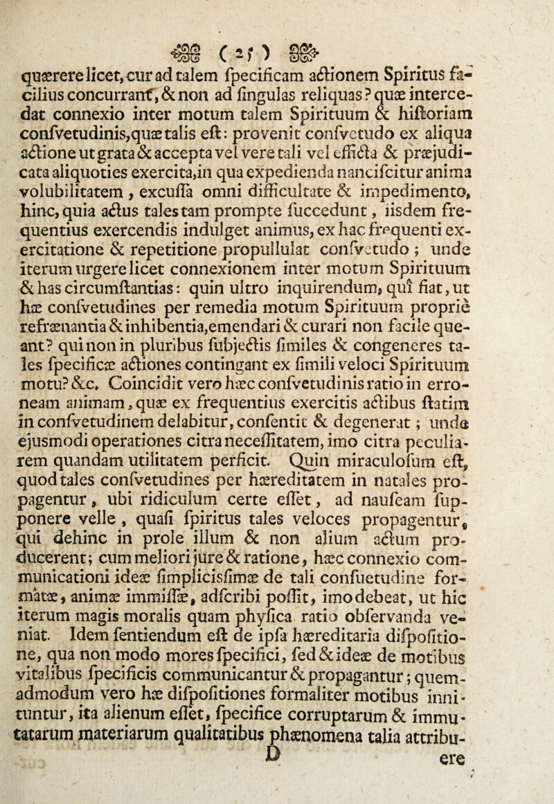 quaerere licet, cur ad talem fpecificam asionem Spiritus fa¬ cilius concurrant, & non ad lingulas reliquas ? quas interce¬ dat connexio inter motum talem Spirituum & hiftoriam confvetudinis,quae talis eft: provenit confvetudo ex aliqua asione ut grata & accepta vel vere tali vel effifta & praejudi¬ cata aliquoties exercita,in qua expedienda nancifcitur anima volubilitatem , excufla omni difficultate & impedimento, hinc, quia a<ftus tales tam prompte fuccedunt, iisdem fre¬ quentius exercendis induiget animus, ex hac frequenti ex¬ ercitatione & repetitione propuilulat confvetudo ; unde iterum urgere licet connexionem inter motum Spirituum & has circumftantias: quin ultro inquirendum? qui fiat, ut hae confvetudines per remedia motum Spirituum proprie refraenantia & inhibentia,emendari & curari non facile que¬ ant? qui non in pluribus fubje&is fimiles & congeneres ta¬ les fpecificae actiones contingant ex fimiii veloci Spirituum motu? &c, Coincidit vero haec conlvetudinis ratio in erro¬ neam animam, quae ex frequentius exercitis a&ibus flarim in confvetudinem delabitur, confentit & degenerat; unda ejusmodi operationes citra necefiitatem, imo citra peculia¬ rem quandam utilitatem perficit. Quin miraculofum eft, quod tales confvetudines per hsreditatem in natales pro¬ pagentur , ubi ridiculum certe effiet, ad naufeam fup- ponere velle, quafi fpiritus tales veloces propagentur8 qui dehinc in prole illum & non alium adlum pro¬ ducerent; cum meliori jure & ratione, haec connexio com¬ municationi ideae fimplicisfimae de tali confuetudine for¬ matae, animae immiffie» adfcribi poffit, imodebeat, ut hic iterum magis moralis quam phyfica ratio obfervanda ve¬ niat. Idem fentiendum eft de ipfa haereditaria difpofitio- ne, qua non modo mores fpecifici, fed & ideae de motibus vitalibus fpecificis communicantur & propagantur; quem¬ admodum vero hae difpofitiones formaliter motibus inni¬ tuntur, ita alienum effiet, fpecifice corruptarum & immu¬ tatarum materiarum qualitatibus phaenomena talia attribu- P ere