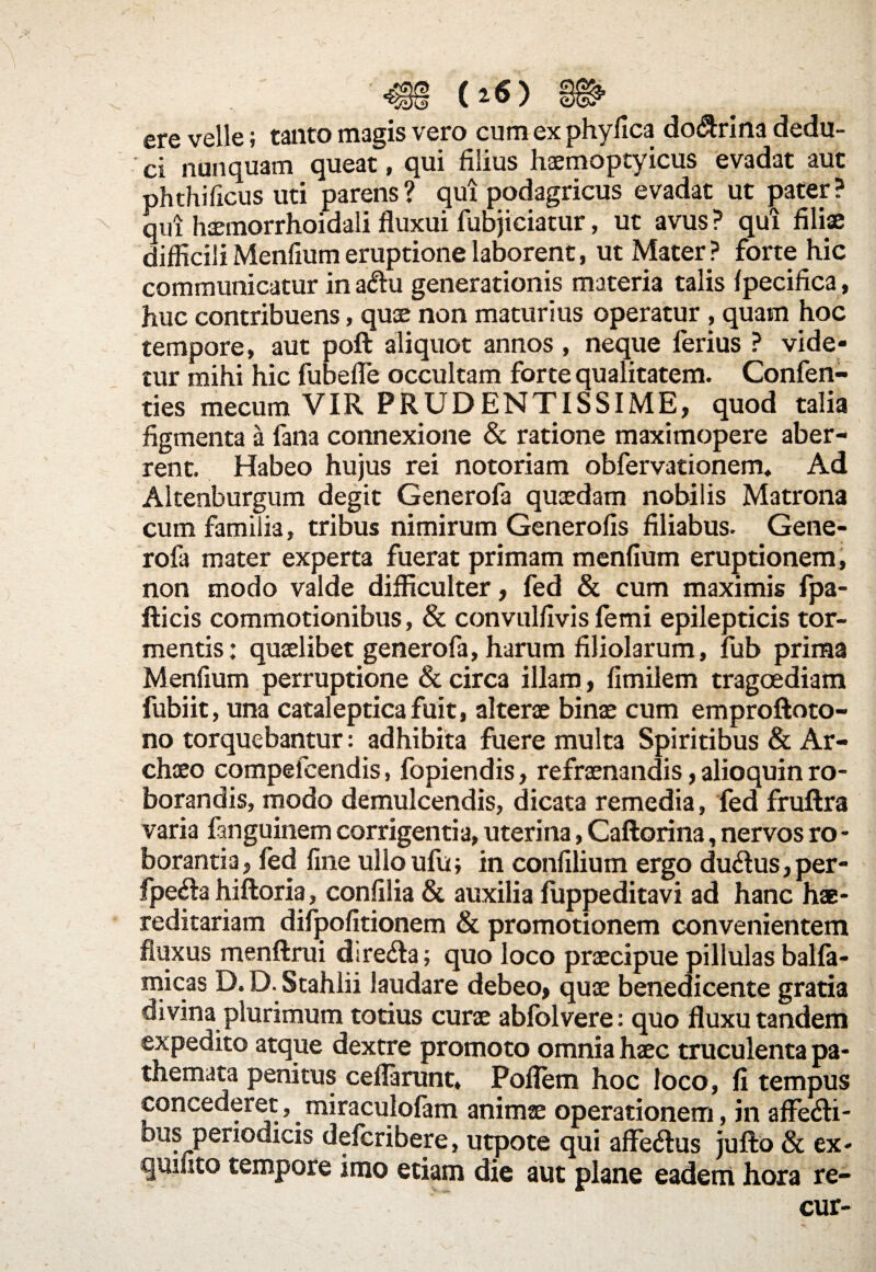ere velle; tanto magis vero cum ex phyfica do$rina dedu¬ ci nunquam queat, qui filius haemoptyicus evadat aut phthificus uti parens? qui podagricus evadat ut pater? qui haemorrhoidali fluxui fubjiciatur, ut avus ? qui filiae difficili Menfium eruptione laborent, ut Mater ? forte hic communicatur in a$u generationis materia talis fpecifica, huc contribuens, quae non maturius operatur , quam hoc tempore, aut poft aliquot annos , neque ferius ? vide* tur mihi hic fubefle occultam forte qualitatem. Confen- ties mecum VIR PRUDENTISSIME, quod talia figmenta a fana connexione & ratione maximopere aber¬ rent. Habeo hujus rei notoriam obfervacionem. Ad Altenburgum degit Generofa quaedam nobilis Matrona cum familia, tribus nimirum Generofis filiabus. Gene¬ rofa mater experta fuerat primam menfium eruptionem, non modo valde difficulter, fed & cum maximis fpa- fticis commotionibus, & convulfivis femi epilepticis tor¬ mentis: quaelibet generofa, harum filiolarum, fub prima Menfium perruptione & circa illam, fimilem tragoediam fubiit, una catalepticafuit, alterae binae cum emproftoto- no torquebantur: adhibita fuere multa Spiritibus & Ar- chaeo compefcendis, fopiendis, refraenandis, alioquin ro¬ borandis, modo demulcendis, dicata remedia, fed fruftra varia fanguinem corrigentia, uterina, Caftorina, nervos ro - borantia, fed fine ulloufu; in confilium ergo du&us, per- fpe&a hiftoria, confilia & auxilia fuppeditavi ad hanc hae- reditariam difpofitionem & promotionem convenientem fluxus menftrui dire&a; quo loco praecipue pillulas balfa- micas D. D. Stahlii laudare debeo, quae benedicente gratia divina plurimum totius curae ablolvere: quo fluxu tandem expedito atque dextre promoto omnia haec truculenta pa- themata penitus ceflarunt, Poflern hoc loco, fi tempus concederet, miraculofam animae operationem, in affe&i- bus periodicis defcribere, utpote qui affe&us jufto Sc ex* quinto tempore imo etiam die aut plane eadem hora re-