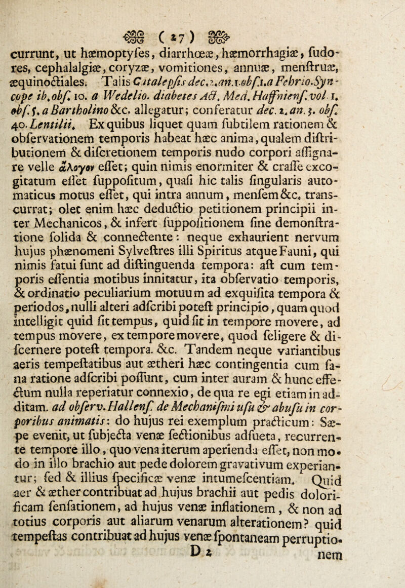 <S§ (»7) » currunt, ut haemoptyfes, diarrhoeae, haemorrhagiae, fudo- res, cephalalgiae,coryzae, vomitiones, annuae, menftruae, aequinoctiales. Taiis Cttalepjis dec,z.an.\.obf.ua Fehrio.Syn • cope ib,obf, io. a Wedelio. diabetes Ad, Med. Haffhienf.vol i. 0bff. a Bartholino &c. allegatur; conferatur dec. t.an. j. obfl 40. Lemilii, Ex quibus liquet quam fubtilem rationem & obfervationem temporis habeat haec anima, qualem diftri- butionem & difcretionem temporis nudo corpori alii gna¬ re velle aKoyov eflet; quin nimis enormiter & crafle exco¬ gitatum eflet fuppofitum, quali hic talis lingularis auto- maticus motus eflet, qui intra annum, menfem &c, trans¬ currat; olet enim haec dedu&io petitionem principii in¬ ter Mechanicos, & infert fuppolitionem fine demonftra- tione folida & connectente ■- neque exhaurient nervum hujus phaenomeni Sylveftres illi Spiritus atque Fauni, qui nimis fatui funt ad diftinguenda tempora: aft cum tem - poris edentia motibus innitatur, ita obfervatio temporis, & ordinatio peculiarium motuu m ad exquifita tempora & periodos, nulli alteri adfcribi poteft principio, quam quod intelligit quid fit tempus, quid fit in tempore movere, ad tempus movere, ex tempore movere, quod feligere & di- fcernere poteft tempora. &c. Tandem neque variantibus aeris tempeftatibus aut aetheri haec contingentia cum fa¬ na ratione adfcribi poliunt, cum inter auram & hunc effe¬ rum nulla reperiatur connexio, de qua re egi etiam in ad¬ ditam. ad obferv. Hallenf. de Mechanifmi ufu &abufu in cor¬ poribus animatis: do hujus rei exemplum prailicum: Sae¬ pe evenit, ut fubje<fta venae fe&ionibus adfueta, recurren¬ te tempore illo, quo vena iterum aperienda edet, non mo¬ do in illo brachio aut pede dolorem gravativum exoerian- tur; fed & illius fpecificae venae intumefcentiam. . Qilid aer & aether contribuat ad hujus brachii aut pedis dolori- ficam fenfationem, ad hujus venae inflationem, & non ad totius corporis aut aliarum venarum alterationem ? quid tempeftas contribuat ad hujus venae fpontaneam perruptio- 0* nem