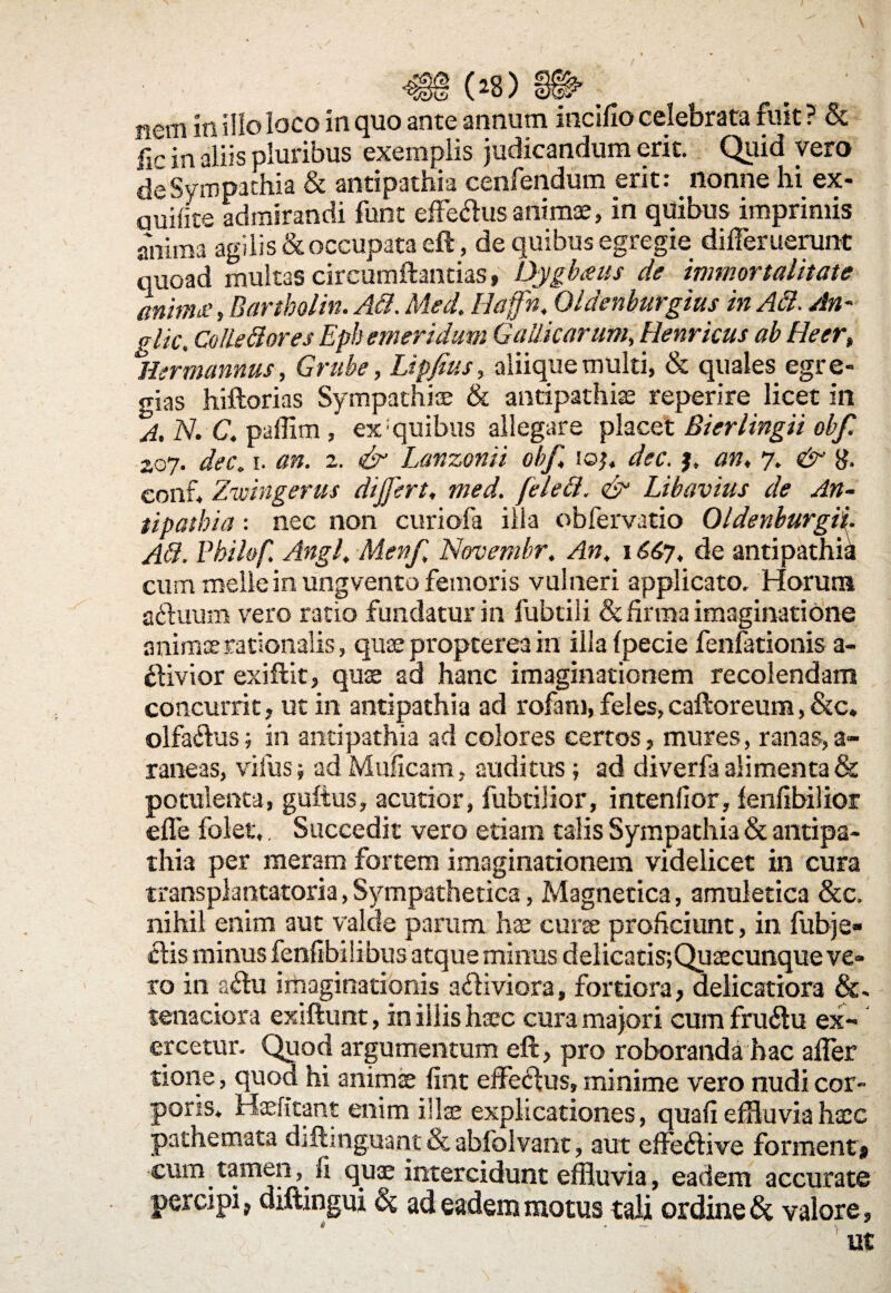 (*8) H^- nem in illo loco in quo ante annum incifio celebrata fuit ? & fic in aliis pluribus exemplis judicandum erit. Quid vero de Sympathia & antipathia cenfendum erit: nonne hi ex¬ audite admirandi funt efferus animae, in quibus imprimis anima agilis & occupata efl, de quibus egregie differ uenint quoad multas circumflandas» Dygbaus de immortalitate anima.>, Bartholin. Ad. Med. Haffn. Oldenburgius in Adi. An¬ gite, Colle di ores Ephemeridum Gallicarum, Henricus ab Heer, Hermannus, Grube, Lipfius, aliique multi, & quales egre¬ gias hiftorias Sympathiae & antipathiae reperire licet in A, N. C. paffim, ex: quibus allegare placet Bierlingii obf. 2.07. dec, 1. an. 2. & Lanzonii obf, 10;. dec. j, an, 7. & g. conf, Zwingerus dijfert, med. feledl. & Libavius de An¬ tipathia : nec non curiofa illa obfervatio OldenburgiL Ad. Pbilof, Angi, Menf Novembr, An, 1667, de antipathia cum meile in ungvento femoris vul neri applicato. Horum aehium vero ratio fundatur in fubtili & firma imaginatione animae rationalis, quae propterea in illa (pecie fenfationis a- ftivior exiftit, quae ad hanc imaginationem recolendam concurrit, ut in antipathia ad rofam, feles, caftoreum, &c« olfa&us; in antipathia ad colores certos, mures, ranas,a- raneas, vifus; ad Muficam, auditus; ad diverfa alimenta & potulenta, guftus, acutior, fubtilior, intenfior, lenfibilior effe folet,, Succedit vero etiam talis Sympathia & antipa¬ thia per meram fortem imaginationem videlicet in cura transplantatoria,Sympathetica, Magnetica, amuletica &c. nihil enim aut valde parum hae curse proficiunt, in fubje- clis minus fenfibilibus atque minus delicatis;Quaecunque ve¬ ro in a&u imaginationis a&iviora, fortiora, delicatiora &. tenaciora exiftunt, in illis haec cura majori cum fru6tu ex¬ ercetur. Quod argumentum eft, pro roboranda hac affer tione, quod hi animae fint effectus, minime vero nudi cor¬ poris. Haefitant enim illae explicationes, quali effluvia haec pathemata diflinguant & ablblvant, aut effedHvo forment» cum tamen, fi qua; intercidunt effluvia, eadem accurate percipi, diftingui & ad eadem motus tali ordine & valore, * ' >