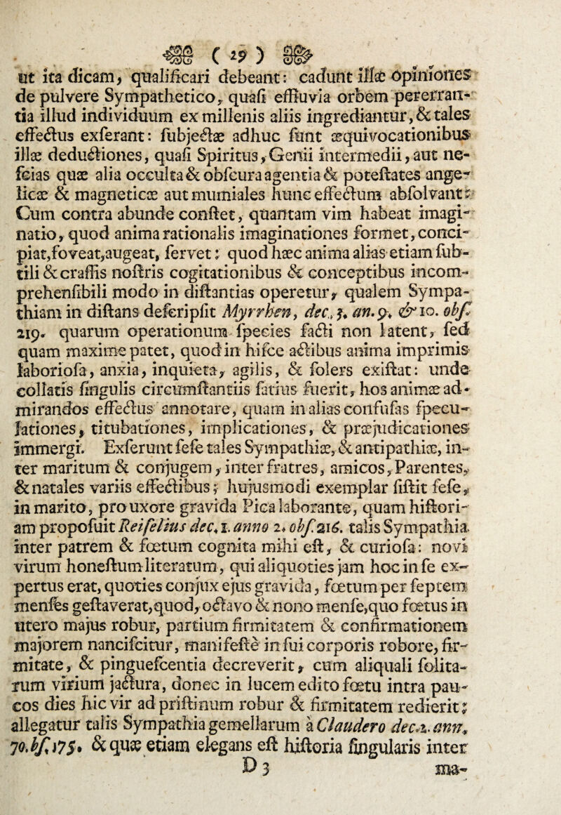 ut ita dicam , qnalificari debeant: cadunt illa} opiniones de pulvere Sympathetico,, quali effluvia orbem pererran¬ tia illud individuum ex millenis aliis ingrediantur, & tales efferus exferant: fubje^lae adhuc funt cequivocationibus illa} dedudiones, quali SpiritusGenii intermedii, aut ne- feias quae alia occulta &obfcura agentia & poteftates ange¬ licae & magneticoe aut mumiales hunc effe<ftum abfolvant; Cum contra abunde confiet, quantam vim habeat imagi¬ natio , quod anima rationalis imaginationes formet, conci¬ piat,foveat,augeat, fervet ? quod haec anima alias etiam fub- tili & craflis noftris cogitationibus & conceptibus incom- prehenfibili modo in diftantias opereturr qualem Sympa¬ thiam in diftans deferiplit Myrrben, dee,j, an. 9, &10. ebft 219» quarum operationum fpeeies fafli non latent? fed quam maxime patet, quocfin hifce aflibus anima imprimis laboriofa, anxia, inquieta, agilis, & folers exiftat: unde collaris lingulis circumflandis fatins fuerit, hosanimtead¬ mirandos effedus annotare, quam in alias confufas fpecu- lationes»titubationes, implicationes, 8c prtejudicationes immergi. Exferunt fefe tales Sympathiae, & antipathi®, in¬ ter maritum & conjugem, inter fratres, amicos, Parentes, & natales variis effectibus; hujusmodi exemplar liftit fefe,- in marito, pro uxore gravida Pica laborante , quam hiffori- am propofuit Rei fetius dec, 1. anno 2, obf.%16. talis Sympathia, inter patrem & foetum cognita mihi eft, & curiofa: novi virum honeftumliteratum, qui aliquoties jam hoc in fe ex¬ pertus erat, quoties conjux ejus gravida, foetum per leptem menfes geflaverat,quod, oflavo & nono menle,quo fetus in utero majus robur, partium firmitatem & confirmationem majorem nancifcitur, manifefle in fui corporis robore, fir¬ mitate , & pinguefcentia decreverit, cum aliquali folita- xum virium ja<ftura, donec in lucem edito fetu intra pau¬ cos dies hic vir adpriftmum robur & firmitatem redierit? allegatur talis Sympathia gemellarum a Claudero dec.%. ann, 7o.bfi7S» & qua? etiam elegans eft hiftoria Angularis inter 0 3 sns-