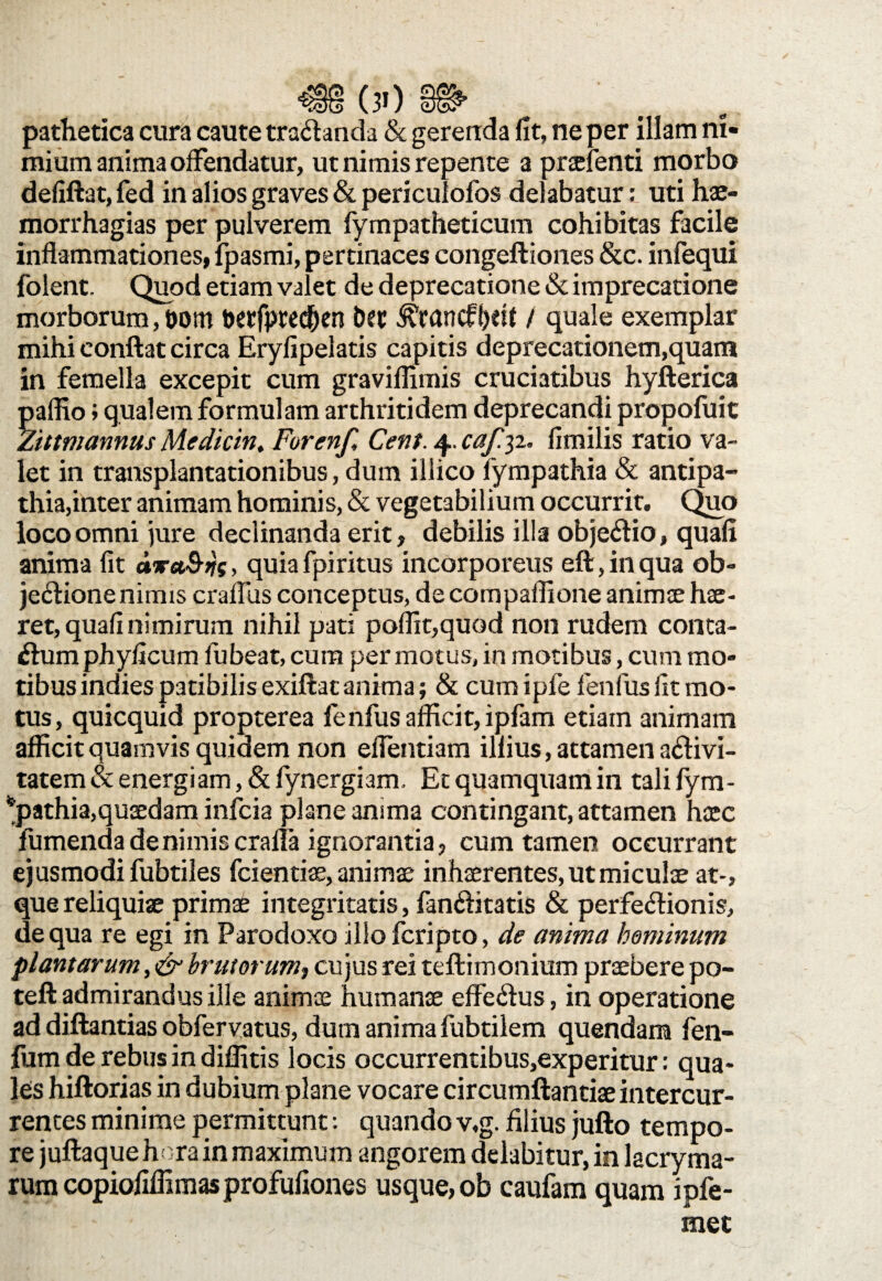 pathetica cura caute trananda & gerenda fit, ne per illam ni¬ mium anima offendatur, ut nimis repente a praefenti morbo defiftat, fed in alios graves & periculofos delabatur; uti hae- morrhagias per pulverem fympatheticum cohibitas facile inflammationes, Ipasmi, pertinaces congeftiones &c. infequi folent. Quod etiam valet de deprecatione & imprecatione morborum, t>om toetfprecfren bcc ^rancff)«( / quale exemplar mihi eonftat circa Eryfipelatis capitis deprecationem,quam in femella excepit cum graviflimis cruciatibus hyfterica palfio; qualem formulam arthritidem deprecandi propofuit Zittmannus Medicin, Forenf, Cent. 4, cafyi. fimilis ratio va¬ let in transplantationibus, dum illico fympathia & antipa¬ thia,inter animam hominis, & vegetabilium occurrit. Quo loco omni jure declinanda erit, debilis illa objectio, quali anima fit ava&ns > quia fpiritus incorporeus eft, in qua ob¬ jectione nimis crafliis conceptus, de compaflione animae hae¬ ret, quafi nimirum nihil pati poflit,quod non rudem conta- Ctumphyficum fubeat, cum permotus, in motibus, cum mo¬ tibus indiespatibilis exiftatanima; & cumipfe fenfusfit mo¬ tus, quicquid propterea fenfus afficit, ipfam etiam animam afficit quamvis quidem non eflentiam illius, attamen aCtivi- tatem & energiam, & fynergiam. Et quamquam in tali fym- *pathia,quaedam infcia plane anima contingant, attamen haec fumenda de nimis craffa ignorantia, cum tamen occurrant ejusmodi fubtiles fcientiae, animae inhaerentes, ut miculae at-, que reliquiae primae integritatis, fandlitatis & perfe&ionis, aequa re egi in Parodoxo illo fcripto, de anima hominum plantarum, & brutorum, cujus rei teftimonium praebere po- teft admirandus ille animae humanae effeCius, in operatione ad diftantias obfervatus, dum anima fubtilem quendam fen- fum de rebus in diffitis locis occurrentibus,experitur: qua¬ les hiftorias in dubium plane vocare circumftantiae intercur¬ rentes minime permittunt: quando v,g. filius jufto tempo¬ re juftaquehora in maximum angorem delabitur, in lacryma- rumcopiofiffimasprofufiones usque, ob caufam quam ipfe- m -s • met