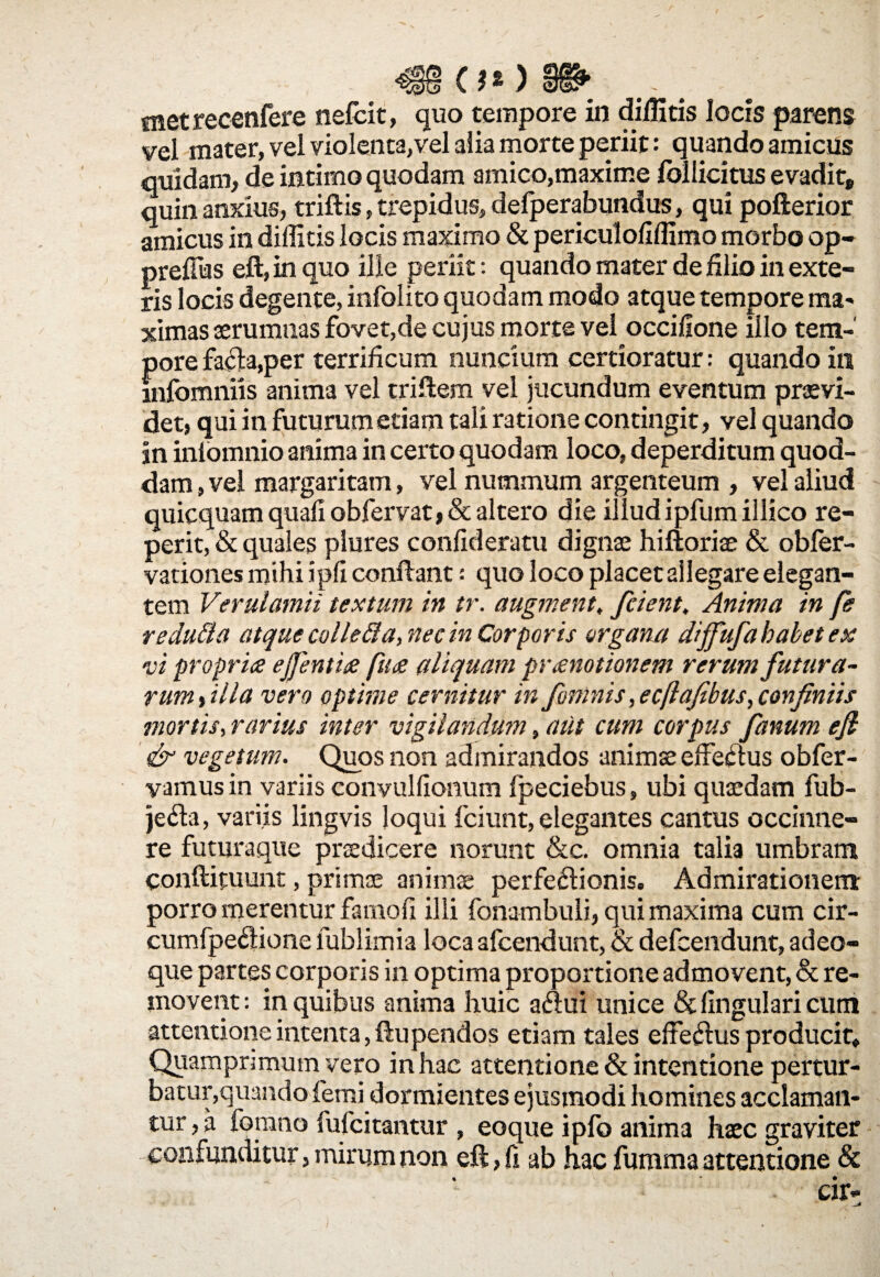 O*) §& snetrecenfere nefcit, quo tempore in dilHtis locis parens vel mater, vel violenta,vel alia morte periit: quando amicus quidam, de intimo quodam amico,maxime follicitus evadit, quin anxius, triftis, trepidus, defperabundus, qui pofterior amicus in diffitis locis maximo & periculofiffimo morbo op- preflias eft, in quo ille periit: quando mater de filio in exte¬ ris locis degente, infolito quodam modo atque tempore ma- ximas aerumnas fovet,de cujus morte vel occifione illo tem¬ pore fa6h,per terrificum nuncium certioratur: quando in mfomniis anima vel triftem vel jucundum eventum praevi¬ det, qui in futurum etiam tali ratione contingit, vel quando In inlomnio anima in certo quodam loco, deperditum quod¬ dam , vel margaritam, vel nummum argenteum , vel aliud quicquam quali obfervat, & altero die illud ipfumillico re- perit, & quales plures confideratu dignae hiftoriae & obfer- vationes mihi ipfi confiant: quo loco placet allegare elegan¬ tem Verulamii textum in tr. augment, fcient. Anima in fe redufta atquecollefla, nec in Corporis organa diffufa habet ex vi propria ejfentia fua aliquam pranotionem rerum futura¬ rum tilia vero optime cernitur in fiminis ,ecflafibus,confiniis mortis, rarius inter vigilandum, atit cum corpus fanum efi & vegetum. Quos non admirandos animae effejfius obfer- vamusin variis convulfionum fpeciebus, ubi quaedam fub- je<fia, variis lingvis loqui fciunt,elegantes cantus occinne- re futuraque praedicere norunt &c. omnia talia umbram conftituunt, primae animae perfe&ionis. Admirationem porro merentur famofi illi fonambuli, qui maxima cum cir- cumfpedione fublimia loca afcendunt, & defcendunt, adeo- que partes corporis in optima proportione admovent, & re¬ movent : in quibus anima huic aaui unice & lingulari cum attentione intenta, ftupendos etiam tales effesfius producit» Quamprimum vero in hac attentione & intentione pertur¬ batur,quando femi dormientes ejusmodi homines acclaman¬ tur,^ fomno fufcitantur , eoque ipfo anima haec graviter confunditur, mirum non eft, fi ab hac fumma attentione &