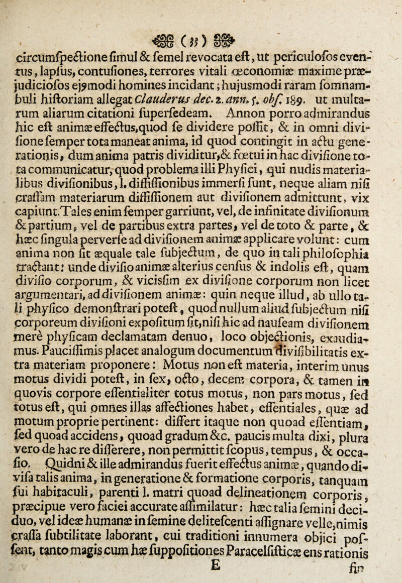 mons» circumfpe£fione fimul & femel revocata eft, ut periculofos even¬ tus , laplus, contufiones, terrores vitali oeconomiae maxime prse- judiciofos ej?modi homines incidant; hujusmodi raram fomnam- buli hiftoriam allegat Clauderus dec- z. ann, f. obf„ 139. ut multa¬ rum aliarum citationi fuperfedeam. Annon porro admirandus hic eft animae effeftus,quod fe dividere poffit, & in omni divi- fione femper tota maneat anima, id quod contingit in athi gene¬ rationis, dum anima patris dividitur»& foetui in hac divi/Ione to¬ ta communicatur, quod problema illi Phy fici, qui nudis materia¬ libus divilionibus, 1. dimflionibus immerli funt, neque aliam nifi praffam materiarum diffiflionem aut divifionem admittunt, vix capiunt.Tales enim femper garriunt, vel, de infinitate divifionum & partium, vel de partibus extra partes, vel de toto & parte, & haec lingula perverle ad divifionem animae applicare volunt: cum anima non fit aequale tale fubje&um, de quo intaliphilofcphia tradant: unde diyifio animae alterius cenfus & indolis eft, quam divi fio corporum, & vicisfim ex divifione corporum non licet argumentari, ad divifionem animae: quin neque illud, ab ullo ta¬ li phyfico demonftrari poteft, quod nullum aliud fubje&um nili porporeum divifioni expolitum fit,nifi hic ad naufeam divifionem mere phyficam declamatam denuo, loco objeclionis, exaudia¬ mus. Paucilfimis placet analogum documentum ftivifibilitatis ex¬ tra materiam proponere: Motus non eft materia, interimunus motus dividi poteft, in lex, 06I0, decem corpora, & tamen in quovis corpore effentialiter totus motus, non pars motus, fed totus eft, qui omnes illas affe&iones habet, elfentiales, quae ad motum proprie pertinent : differt itaque non quoad effentiam, fed quoad accidens, quoad gradum&e. paucis multa dixi, plura vero de hac re dillerere, non permittit fcopus, tempus, & occa- fio. Quidni & ilie admirandus fuerit effeaus anima;, quando di- vifa talis anima, in generatione & formatione corporis, tanquam fui habitaculi, parenti 1. matri quoad delineationem corporis, praecipue vero faciei accurate aflimilatur: haec talia femini deci¬ duo, vel ideae humanae in femine delitefcenti aflignare velle,nimis praffa fubtilitate laborant, eui traditioni innumera objici pof- fent, tanto magis cum hae fuppofitiones Paracelfifticae ens rationis E fir*