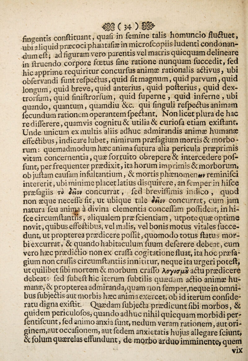 ubi aliquid oraecoci phantafiae in microfcopiis ludenti condonan¬ dum eft; aci figuram vero parentis vel matris quicquam delineare in ftruendo corpore foetus fine ratione nunquam luccedit, fed hic apprime requiritur concurfus animae rationalis adivus, ubi obfervandi funt refpedus, quid fit magnum, quid parvum, quid longum, quid breve, quid anterius, quid pofterius, quid dex- trorfum, quid finiftrorfum, quid fuperne , quid inferne , ubi quando, quantum, quamdiu &c. qui finguli refpedus animam fecundum rationem operantem fpedant, Non licet plura de hac re diflerere, quamvis cognitu & utilia & curiofa etiam exiftant. Unde unicum ex multis aliis adhuc admirandis animae humanae effedibus, indicare lubet, nimirum praefagium mortis & morbo - rum: quemadmodum haec anima futura alia pericula praeprimis vitam concernentia» quae fortuito obrepere & intercedere pof- funt, per frequenter praedixit, ita horum imprimis & morborum, ob juftam caufam infultantium, & mortis phaenomen*»» reminifci intererit, ubi minime placet latius disquirere, an femper in hifce praefagiis to Imv concurrat, fed breviflimis indico , quod non aeque necefle fit, ut ubique tale 3hov concurrat, cum jam natura feu anima a divina clementia concelfam poflideat, in hi¬ fce circumflandis, aliqualem prae fcientiam, utpote quae optime novit, quibus effedibus, vel malis, vel bonis motus vitales fucce- dunt, ut propterea praedicerepoffit, quomodo totus flatus mor¬ bi excurrat, & quando habitaculum fuum deferere debeat, cum vero haec prsedidio non ex crafia cogitatione fluat, ita hoc praefa¬ gium non craffis circumftantiis innititur, neque ita urgeri poteft, ut quilibet fibi mortem & morbum craflo Aeyi«rjtt5 adu praedicere debeat: fed fubeft hic iterum fubtilis quaedam adio animae hu¬ manae, & propterea admiranda,quam non femper,neque in omni¬ bus fubjedis aut morbis haec anima exercet, ob id iterum confide- ratu digna exiftit. Quaedam fubjeda praedicunt fibi morbos, & quidem periculofos, quando adhuc nihil quicquam morbidi per- fentifcunt, fed animo anxia funt, nedum veram rationem, aut ori¬ ginem,aut occafionem, aut fedem anxietatis hujus allegare fciunt, ot folum quaerelas effundunt, de morbo arduo imminente» quem vix