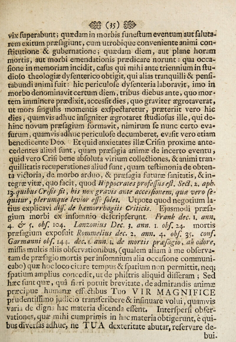 05) vix jfuperabunt; quaedam in morbis funeftum eventum aut (aluta- rem exitum praefagiunt, cum utrobique conveniente animi con- ffckutione & gubernatione; quaedam diem, aut plane horam mortis, aut morbi emendationis praedicare norunt: qua occa- fione in memoriam incidit, cafus qui mihi ante triennium in ftu- diolo theologiae dyfenterico obtigit, qui alias tranquilli & penli- tabundi animi fuit: hic periculofe dyfenteria laboravit, imo in morbo denominavit certum diem, tribus diebus ante, quo mor * tem imminere praedixit, accesfit dies, quo graviter aegrotaverat, ut mors lingulis momentis exfpe&aretur, praeteriit vero hic dies, quamvis adhuc infigniter aegrotaret ftudiofus ille, qui de¬ hinc novum praefagium formavit, nimirum fe nunc certo eva- furum, quamvis adhuc periculofe decumberet, evalit vero etiam benedicente Deo. Et quid anxietates illae Crilin proxime ante¬ cedentes aliud funt, quam praefagia animae de incerto eventu > quid vero Crili bene abfoluta virium colleftiones, & animi tran¬ quillitatis recuperationes aliud funt, quam teftimonia de obten¬ ta vi<fforia, de morbo arduo, & praefagia futurae fanitatis, & in¬ tegrae vitae, quo facit, quod Hippocrates profeffus ejl. Secl. z. aph. 13. quibus Crijts Jit, his nox gravis ante acces(tonem, quee vero fe~ quitur, plerumque levior ejj'; J'olet, Utpote quod negotium la¬ tius explicavi dijf. de k<emorrhagiis Criticis. Ejusmodi praefa¬ gium morbi ex infomnio defcripferunt. Frank dec. 1. ann. 4. & f. obf. 104. Lanzonius Dec. j. ann. 1. obf. 24. mortis praefagium expofuit Rommelius dec. 2. ann. 4, ebf, 35. conf. Garmanni obf. 144. dec. 1. ann. 1. de mortis prafagio, ah odore, miliis multis aliis obfervationibus, (qualem aliam a me obferva- tam de prcefigio mortis per infomnium alia occaiione communi¬ cabo) quae hoc loco ci tare tempus & fpatium non permittit, neq; fpatium amplius concedit, ut de philtris aliquid differam ; Sed haec funt quae, qua fimi potuit brevitate, de admirandis animae praecipue humanae effcffbus Tuo VIR MAGNIFICE prudentiflimo judicio transfcribere& infinuare volui, quamvis varia de digna hac materia dicenda effent. Interfperfx obfer- vationes, quae mihi cumprimis in hac materia obtigerunt, e qui¬ bus diveilas adhuc, ne T U A dexteritate abutar, refervare de¬ bui.