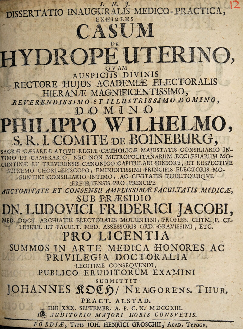 ' /. AT, J. dissertatio in auguralis medico-er actica OV AM AUSPICIIS DIVINIS RECTORE HUJUS ACADEMIiE ELECTOR ALIS y HIERANiE 'M AGNIFiUEJNI I loMMU, R E FER £N DIS SIMO ST I L LUSTRI S ST MO D 0 MI NO / SACRA. •CfESAfcEiE ATQVE -REGIiE 'CATHOLICA MAJESTATIS CONSILIARIO IN¬ TIMO ET CAMERARIO, NEC NON .METROPOLITANARUM ECCLESIAPTIM MO* GUNTINT ET TREVIRENSIS,CANONICO'CAPITULARI SENIORE, ET RESPECTIVE ■SUPREMO CHORI-iEPISCOPO; EMINENTISSIMIPRINCIPIS -ELECTORIS MO- |j aGUNTINI CONSILIARIO INTIMO, .AC ,CIVITATIS TERRITORII QVE TREURTENSIS PRO-PRINCIPE AUCTORITATE ET CONSENSU AMPLISSIMAE FACULTATIS MEDICAE, SUB PRiESIDIO MED. .DOCT. ARCHIATRI ELECTORALIS MOGUNTINI, fPROFESS. CHTM. P. CE- j LEBERR. ET FAGULT. MED. ASSESSORIS QRD. -GRAVISSIMI , ETC. SUMMOS IN ARTE MEDICA HONORES AC I PRIVI L EGIA D O C T O R ALI A L LEGITIME CONSEQVENDI, PUBLICO ERUDITORUM EXAMINI SUBMITTIT ]OHANNES :$£)££)/ Nea^gorens. Thur. PRACT. ALSTAD. DIE XXX. SEPTEMBR. A. P, C. N. MDCCXIII. AUDITORIO MAJORI HORIS CONSTETIS. FO RDIS, Tiris IOH. HENRICI GROSCHII, Acad, Txfogr.