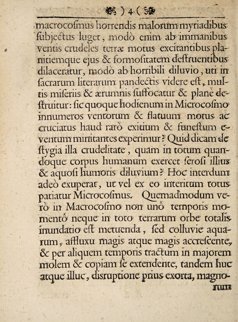 A )4(..W £ib]ec?tus luget, modo enim ab-immanibus-; ventis- crudeles terras motus excitantibus pla¬ nitiemque ejus & us , uti in tis mileriis & aerumnis fiiffbcatur 6c plane de- flruitur: lic quoque fiodienum in Microcofmo5 innumeros ventorum Sc flatuum motus ac cruciatus haud raro exitium & fundtum e- ventum minitantes experimur ? Quid dicam de ffygia illa crudelitate, quam in totum quan¬ doque corpus humanum exercet ferofr illius $c aquofi humoris diluvium I Hoc interdum adeo exuperat, ut vel ex eo interitum totus- patiatur Microcofmus. Quemadmodum ve¬ ro in Maerocofmo non uno temporis mo¬ mento neque' in toto terrarum orbe totalis inundatio el£ metuenda, fed colluvie aqua¬ rum affluxu magis atque magis accrefeentey & per aliquem temporis tractum in majorem molem & copiam fc extendente, tandem huc atque illuc * disruptione prius exorta* magno-