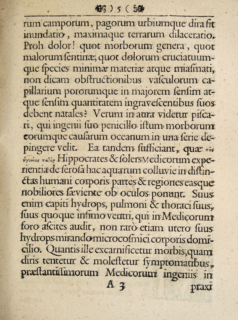 ■j ._5LLLL&* mm camporum, pagorum urbiumque dira fit inundatio-maximaque terrarum dilaceratio*, Proh dolor! quot morborum genera, quot malorumfentinrr, quot dolorum cruciatuum¬ que fpecies minimar materiar atque mialmati, non dicam obflruddcnibus vafculorum ca- debent natales ? Verum in aura videtur pilea¬ ri, qui ingenii luo peniciMo- ilium- morborum eorumque caularum oceanumin una ferie de¬ pingere velit. Ea tandem fufficiant * crure emm capiti hydrops* pulmoni & thoraci filiis.