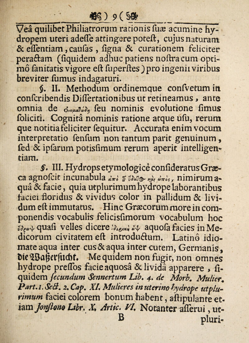 X m} 9 c s»___ Vea quilibet Philiatrorum rationis fiias acumine hy¬ dropem uteri adede attingere poteft, cujus naturam & edentiam, caufas , ligna & curationem feliciter pera&am (fiquidem adhuc patiens noftra cum opti¬ mo fanitatis vigore eft fuperftes )pro ingenii viribus breviter fumus indagaturi. $. II. Methodum ordinemque confvetum in confcribendisDiflertationibus ut retineamus, ante omnia de feu nominis evolutione fimus foliciti. Cognita nominis ratione atque ufu, rerum que notitia feliciter fequitur. Accurata enim vocum interpretatio fenfum non tantum parit genuinum, fed & ipfarum potisfimum rerum aperit intelligen- tiara. §. III. Hydrops etymologice confideratus Gra¬ ea agnofeit incunabula diro *£ 'vM(& tfjty 607TCS y nimirum a- qua & facie, quia utplurimumhydrope laborantibus faciei floridus & vividus color in pallidum & livi¬ dum eft immutatus. Hinc Graecorum more in com¬ ponendis vocabulis felicisfimorum vocabulum hoc quafi velles dicere aquola facies in Me¬ dicorum civitatem eft introdu&um. Latino idio- mateaqua inter cus&aqua inter cutem, Germanis, fele 3Ba§eifud)f. Me quidem non fugit, non omnes hydrope preflos facie aquosa & livida apparere , fi¬ quidem fecundum Sennertum Lib. 4. de Morb. Mulier, Part.i.SeB. 2. Cap. XI. Mulieres in uterino hydrope utplu¬ rimum faciei colorem bonum habent, aftipulante et* iam JonftoM Ltbr. X\ Artic. VI. Natanter aflerui, ut- B pluri-