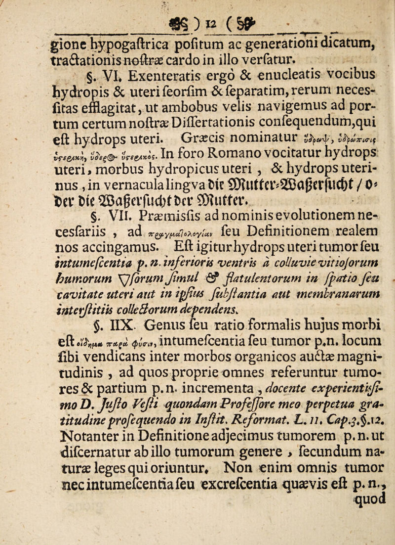 . _m) _ gione hypogaftrica pofitum ac generationi dicatum, tra&atioriis noftras cardo in illo verfatur. §. VI» Exenteratis ergo & enucleatis vocibus hydropis & uteri feorfim & feparatim, rerum neces- iitas efflagitat, ut ambobus velis' navigemus ad por¬ tum certum noftrae Diflertationis confequendum,qui eft hydrops uteri. Graecis nominatur it**** && In horo Romano vocitatur hydrops uteri» morbus hydropicus uteri, <Sc hydrops uteri¬ nus , in vernacula lingva fcit §RutfCl’»35ta{?CfjitCbt / 0* M* t>tc ^Ba^cifuchtbcr 5D?utfcr. §. VII. Praemisfis ad nominis evolutionem ne^ cesfariis , ad feu Definitionem realem nos accingamus. Eft igitur hydrops uteri tumor feu intumefcentia p.n. inferior is ventris a colluvie vitiojorum humorum \Jforum Jitnul <2? fatulentorum in fpatio feu cavitate uteri aut in ipfus Jubjlantia aut membranarum interjlitiis colleBorum dependens. $. IIX. Genus leu ratio formalis hujus morbi eft oTroigol ipirtty intumefcentia feu tumor p.n. locum libi vendicans inter morbos organicos au&ae magni¬ tudinis , ad quos proprie omnes referuntur tumo¬ res & partium p. n. incrementa, docente experientis/i¬ mo D. JuJlo Vefli quondam Profejjore meo perpetua gra» titudineprofequendo in Inflit. Reformat. L. //, Cap^.§.i2. Notanter in Definitione adjecimus tumorem p. n. ut difcernatur ab illo tumorum genere » fecundum na¬ turae leges qui oriuntur» Non enim omnis tumor nec intumefcentia feu excrelcentia quaevis eft p. n..