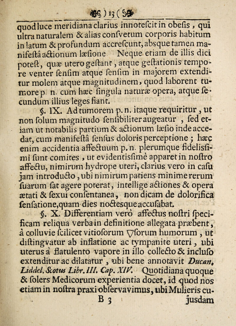 __ _ — ■ W— 1 •■ ■ Tn* ■ — II- I- -■■ ■' 'WMiriiMMi' ■» ■'■■'* II II III HP ^ww^aaaMl*|M*INWIMMIMl| quodluce meridiana clarius innotefcitin obefis , qui ultra naturalem & alias confvetum corporis habitum in latum & profundum accrefcunt, absque tamen ma- nifeftaa&ionum Ise fio ne Neque etiam de illis dici poteft, quae uterogeftanf, atque geftationis tempo¬ re venter feniim atque fenfim in majorem extendi¬ tur molem atque magnitudinem > quod laborent tu¬ more p. n. cum haec lingula naturae opera, atque fe ¬ cundum illius leges fiant. $. IX. Ad tumorem p.n. itaque requiritur, ut non folum magnitudo feniibiliteraugeatur , fed et¬ iam ut notabilis partium & asionum tefio inde acce¬ dat, cum manifefta fenfus doloris perceptione ; haec enim accidentia affe&uum p. n. plerumque fidelisfi- mi funt comites , ut evidentisfime apparet in noftro affe&u, nimirum hydrope uteri, darius, vero in cafu jam introducto, ubi nimirum patiens minime rerum fu arum fat agere poterat, inteilige adliones & opera astati & fexui confentanea, non dicam de dolorifica fenfatione,quam dies no&esqueaccufabat, §. X. Differentiam vero affe&us noftri fpeci- ficam reliqua verba in definitione allegata praebent, a colluvie fcilicet vitioforum yfbrum humorum , ut diftingvatur ab inflatione ac tympanite uteri, ubi uterus a flatulento vapore in illo colledo <8c inclufo extenditur ac dilatatur , ubi bene annotavit Ducan, Liddel, Scotus Libr. 111. Cap. XIV. Quotidiana quoque & folers Medicorum experientia docet, id quod nos etiam in noftra praxi obfervavimus , ubi Mulieris cu« B 3 < jusdam