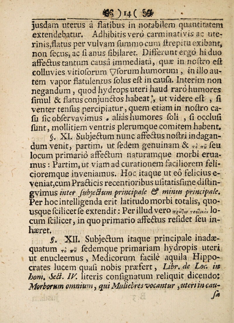 __ _m) 14 CM_:_ jusdam uterus a flatibus in notabilem quantitatem extendebatur» Adhibitis vero carminativis ac ute¬ rinis,flatus per vulvam fummocum ffrepitu exibant, non. fecusj ac fi anus fibilaret. Differunt ergo hi duo affe&us tantum causa immediata, quae in ncftro eff colluvies vitioforum y forum humorum , in illo au¬ tem vapor flatuientus folus eft incaufa. Interim non negandum, quod hydrops uteri haud raro humores fimul & flatus conjunctos habeat;, ut videre eff , fi venter tenfus percipiatur, quem etiam in noftro ca- fii ficobfervavimus , aliashumores foli , fi occlnfi fiint, mollitiem ventris plerumque comitem habent* §. XI, Subjeitimi nunc affe&us noftri indagan¬ dum venit, partiim ut fedem genuinam & TO 7T& leu locum primario affe&um naturamque morbi erua¬ mus : Partim,ut viam ad curationem faciliorem feli- cioremque inveniamus. Hoc itaque ut eo felicius e- venia£,cum Pra&icis recentioribus ufitatisfime dittin- gvimus inter JubjeBum principale fi? minus principale. Per hoc inteliigenda erit latitudo morbi totalis, quo¬ usque fcilicetfe extendit: Per illud vero «-^7«* lo¬ cum Ifcilicer, in quo primario affeftus relidet feu in- hteref. §. XII. Subje&um itaque principale inad^- quatum »5 fedemque primariam hydropis uteri ut enucleemus, Medicorum facile aquila Hippo¬ crates lucem quafi nobis praefert, Libr. de Loc. m hom. SeB. IV. literis confignatum reliquit dicendo; Morborum omnium, qui Muliebres vocantur, uten in cau-